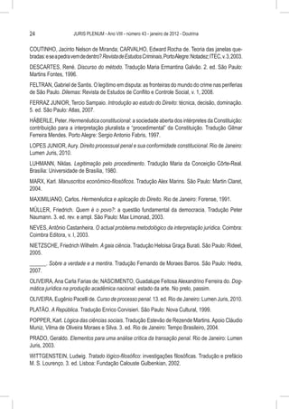 24                   JURIS PLENUM - Ano VIII - número 43 - janeiro de 2012 - Doutrina


COUTINHO, Jacinto Nelson de Miranda; CARVALHO, Edward Rocha de. Teoria das janelas que-
bradas: e se a pedra vem de dentro? Revista de Estudos Criminais, Porto Alegre: Notadez; ITEC, v. 3, 2003.
DESCARTES, René. Discurso do método. Tradução Maria Ermantina Galvão. 2. ed. São Paulo:
Martins Fontes, 1996.
FELTRAN, Gabriel de Santis. O legítimo em disputa: as fronteiras do mundo do crime nas periferias
de São Paulo. Dilemas: Revista de Estudos de Conflito e Controle Social, v. 1, 2008.
FERRAZ JUNIOR, Tercio Sampaio. Introdução ao estudo do Direito: técnica, decisão, dominação.
5. ed. São Paulo: Atlas, 2007.
HÄBERLE, Peter. Hermenêutica constitucional: a sociedade aberta dos intérpretes da Constituição:
contribuição para a interpretação pluralista e “procedimental” da Constituição. Tradução Gilmar
Ferreira Mendes. Porto Alegre: Sergio Antonio Fabris, 1997.
LOPES JUNIOR, Aury. Direito processual penal e sua conformidade constitucional. Rio de Janeiro:
Lumen Juris, 2010.
LUHMANN, Niklas. Legitimação pelo procedimento. Tradução Maria da Conceição Côrte-Real.
Brasília: Universidade de Brasília, 1980.
MARX, Karl. Manuscritos econômico-filosóficos. Tradução Alex Marins. São Paulo: Martin Claret,
2004.
MAXIMILIANO, Carlos. Hermenêutica e aplicação do Direito. Rio de Janeiro: Forense, 1991.
MÜLLER, Friedrich. Quem é o povo?: a questão fundamental da democracia. Tradução Peter
Naumann. 3. ed. rev. e ampl. São Paulo: Max Limonad, 2003.
NEVES, Antônio Castanheira. O actual problema metodológico da interpretação jurídica. Coimbra:
Coimbra Editora, v. I, 2003.
NIETZSCHE, Friedrich Wilhelm. A gaia ciência. Tradução Heloisa Graça Burati. São Paulo: Rideel,
2005.
______. Sobre a verdade e a mentira. Tradução Fernando de Moraes Barros. São Paulo: Hedra,
2007.
OLIVEIRA, Ana Carla Farias de; NASCIMENTO, Guadalupe Feitosa Alexandrino Ferreira do. Dog-
mática jurídica na produção acadêmica nacional: estado da arte. No prelo, passim.
OLIVEIRA, Eugênio Pacelli de. Curso de processo penal. 13. ed. Rio de Janeiro: Lumen Juris, 2010.
PLATÃO. A República. Tradução Enrico Corvisieri. São Paulo: Nova Cultural, 1999.
POPPER, Karl. Lógica das ciências sociais. Tradução Estevão de Rezende Martins. Apoio Cláudio
Muniz, Vilma de Oliveira Moraes e Silva. 3. ed. Rio de Janeiro: Tempo Brasileiro, 2004.
PRADO, Geraldo. Elementos para uma análise crítica da transação penal. Rio de Janeiro: Lumen
Juris, 2003.
WITTGENSTEIN, Ludwig. Tratado lógico-filosófico: investigações filosóficas. Tradução e prefácio
M. S. Lourenço. 3. ed. Lisboa: Fundação Calouste Gulbenkian, 2002.
 