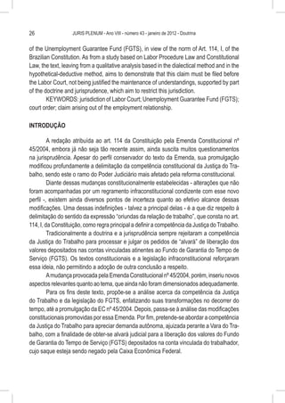 26                 JURIS PLENUM - Ano VIII - número 43 - janeiro de 2012 - Doutrina


of the Unemployment Guarantee Fund (FGTS), in view of the norm of Art. 114, I, of the
Brazilian Constitution. As from a study based on Labor Procedure Law and Constitutional
Law, the text, leaving from a qualitative analysis based in the dialectical method and in the
hypothetical-deductive method, aims to demonstrate that this claim must be filed before
the Labor Court, not being justified the maintenance of understandings, supported by part
of the doctrine and jurisprudence, which aim to restrict this jurisdiction.
        KEYWORDS: jurisdiction of Labor Court; Unemployment Guarantee Fund (FGTS);
court order; claim arising out of the employment relationship.

INTRODUÇÃO

         A redação atribuída ao art. 114 da Constituição pela Emenda Constitucional nº
45/2004, embora já não seja tão recente assim, ainda suscita muitos questionamentos
na jurisprudência. Apesar do perfil conservador do texto da Emenda, sua promulgação
modificou profundamente a delimitação da competência constitucional da Justiça do Tra-
balho, sendo este o ramo do Poder Judiciário mais afetado pela reforma constitucional.
         Diante dessas mudanças constitucionalmente estabelecidas - alterações que não
foram acompanhadas por um regramento infraconstitucional condizente com esse novo
perfil -, existem ainda diversos pontos de incerteza quanto ao efetivo alcance dessas
modificações. Uma dessas indefinições - talvez a principal delas - é a que diz respeito à
delimitação do sentido da expressão “oriundas da relação de trabalho”, que consta no art.
114, I, da Constituição, como regra principal a definir a competência da Justiça do Trabalho.
         Tradicionalmente a doutrina e a jurisprudência sempre rejeitaram a competência
da Justiça do Trabalho para processar e julgar os pedidos de “alvará” de liberação dos
valores depositados nas contas vinculadas atinentes ao Fundo de Garantia do Tempo de
Serviço (FGTS). Os textos constitucionais e a legislação infraconstitucional reforçaram
essa ideia, não permitindo a adoção de outra conclusão a respeito.
         A mudança provocada pela Emenda Constitucional nº 45/2004, porém, inseriu novos
aspectos relevantes quanto ao tema, que ainda não foram dimensionados adequadamente.
         Para os fins deste texto, propõe-se a análise acerca da competência da Justiça
do Trabalho e da legislação do FGTS, enfatizando suas transformações no decorrer do
tempo, até a promulgação da EC nº 45/2004. Depois, passa-se à análise das modificações
constitucionais promovidas por essa Emenda. Por fim, pretende-se abordar a competência
da Justiça do Trabalho para apreciar demanda autônoma, ajuizada perante a Vara do Tra-
balho, com a finalidade de obter-se alvará judicial para a liberação dos valores do Fundo
de Garantia do Tempo de Serviço (FGTS) depositados na conta vinculada do trabalhador,
cujo saque esteja sendo negado pela Caixa Econômica Federal.
 