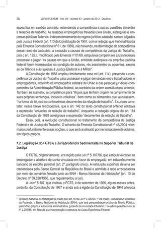 28                        JURIS PLENUM - Ano VIII - número 43 - janeiro de 2012 - Doutrina


específica em sentido contrário, estendendo a competência a outras questões atinentes
a relações de trabalho. As relações empregatícias travadas pela União, autarquias e em-
presas públicas federais, independentemente do regime jurídico adotado, seriam julgadas
pela Justiça Federal (art. 110 da Constituição de 1967, com a redação que lhe foi atribuída
pela Emenda Constitucional nº 01, de 1969), não havendo, na delimitação da competência
desse ramo do Judiciário, a exclusão a causas de competência da Justiça do Trabalho,
pois o art. 125, I, modificado pela Emenda nº 01/69, estipulava competir aos juízes federais
processar e julgar “as causas em que a União, entidade autárquica ou emprêsa pública
federal forem interessadas na condição de autoras, rés assistentes ou opoentes, exceto
as de falência e as sujeitas à Justiça Eleitoral e à Militar”.
        A Constituição de 1988 ampliou timidamente esse rol (art. 114), prevendo a com-
petência da Justiça do Trabalho para processar e julgar demandas entre trabalhadores e
empregadores, incluindo os empregados estatais da União e das pessoas jurídicas com-
ponentes da Administração Pública federal, ao contrário da ordem constitucional anterior.
Também se assinalou a competência para “litígios que tenham origem no cumprimento de
suas próprias sentenças, inclusive coletivas”, bem como as demandas que veiculassem,
“na forma da lei, outras controvérsias decorrentes da relação de trabalho”. É curioso cons-
tatar, nessa breve retrospectiva, que o art. 142 do texto constitucional anterior utilizava
a expressão “oriundas de relação de trabalho”, enquanto a redação original do art. 114
da Constituição de 1988 consignava a expressão “decorrentes da relação de trabalho”.
        Essa, pois, a evolução constitucional no tratamento da competência da Justiça
Federal e da Justiça do Trabalho. O advento da Emenda Constitucional nº 45/2004 refor-
mulou profundamente essas noções, o que será analisado pormenorizadamente adiante,
em tópico próprio.

1.2. Legislação do FGTS e a Jurisprudência Sedimentada no Superior Tribunal de
Justiça

       O FGTS, originariamente, era regido pela Lei nº 5.107/66, que estipulava caber ao
empregador a abertura de conta vinculada em favor do empregado, em estabelecimento
bancário de escolha patronal (art. 2º, parágrafo único). A instituição escolhida deveria ser
credenciada pelo Banco Central da República do Brasil e admitida à rede arrecadadora
por meio de convênio firmado junto ao BNH - Banco Nacional da Habitação2 (art. 10 do
Decreto nº 59.820/1966, que regulamentou a Lei).
       A Lei nº 5.107, que instituiu o FGTS, é de setembro de 1966, alguns meses antes,
portanto, da Constituição de 1967 e ainda sob a égide da Constituição de 1946 alterada

2
    	 O Banco Nacional da Habitação foi criado pelo art. 16 da Lei nº 4.380/64: “Fica criado, vinculado ao Ministério
      da Fazenda, o Banco Nacional da Habitação (BNH), que terá personalidade jurídica de Direito Público,
      patrimônio próprio e autonomia administrativa, gozando de imunidade tributária”. Foi extinto pelo Decreto-Lei
      nº 2.291/86, em face de sua incorporação à estrutura da Caixa Econômica Federal.
 