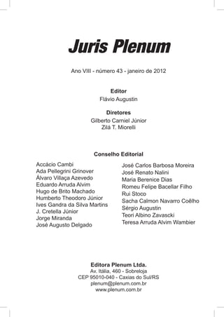 Juris Plenum
             Ano VIII - número 43 - janeiro de 2012


                            Editor
                        Flávio Augustin

                           Diretores
                     Gilberto Carniel Júnior
                         Zilá T. Miorelli



                      Conselho Editorial
Accácio Cambi                    José Carlos Barbosa Moreira
Ada Pellegrini Grinover          José Renato Nalini
Álvaro Villaça Azevedo           Maria Berenice Dias
Eduardo Arruda Alvim             Romeu Felipe Bacellar Filho
Hugo de Brito Machado            Rui Stoco
Humberto Theodoro Júnior
                                 Sacha Calmon Navarro Coêlho
Ives Gandra da Silva Martins
                                 Sérgio Augustin
J. Cretella Júnior
                                 Teori Albino Zavascki
Jorge Miranda
José Augusto Delgado             Teresa Arruda Alvim Wambier




                     Editora Plenum Ltda.
                    Av. Itália, 460 - Sobreloja
                CEP 95010-040 - Caxias do Sul/RS
                    plenum@plenum.com.br
                      www.plenum.com.br
 