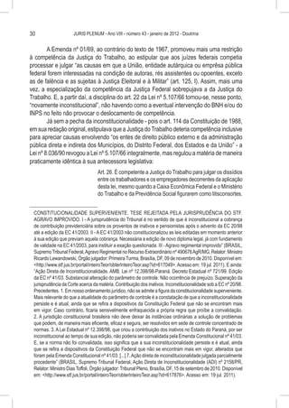 30                    JURIS PLENUM - Ano VIII - número 43 - janeiro de 2012 - Doutrina


        A Emenda nº 01/69, ao contrário do texto de 1967, promoveu mais uma restrição
à competência da Justiça do Trabalho, ao estipular que aos juízes federais competia
processar e julgar “as causas em que a União, entidade autárquica ou emprêsa pública
federal forem interessadas na condição de autoras, rés assistentes ou opoentes, exceto
as de falência e as sujeitas à Justiça Eleitoral e à Militar” (art. 125, I). Assim, mais uma
vez, a especialização da competência da Justiça Federal sobrepujava a da Justiça do
Trabalho. E, a partir daí, a disciplina do art. 22 da Lei nº 5.107/66 tornou-se, nesse ponto,
“novamente inconstitucional”, não havendo como a eventual intervenção do BNH e/ou do
INPS no feito não provocar o deslocamento de competência.
        Já sem a pecha da inconstitucionalidade - pois o art. 114 da Constituição de 1988,
em sua redação original, estipulava que a Justiça do Trabalho deteria competência inclusive
para apreciar causas envolvendo “os entes de direito público externo e da administração
pública direta e indireta dos Municípios, do Distrito Federal, dos Estados e da União” - a
Lei nº 8.036/90 revogou a Lei nº 5.107/66 integralmente, mas regulou a matéria de maneira
praticamente idêntica à sua antecessora legislativa:
                                   Art. 26. É competente a Justiça do Trabalho para julgar os dissídios
                                   entre os trabalhadores e os empregadores decorrentes da aplicação
                                   desta lei, mesmo quando a Caixa Econômica Federal e o Ministério
                                   do Trabalho e da Previdência Social figurarem como litisconsortes.


 CONSTITUCIONALIDADE SUPERVENIENTE. TESE REJEITADA PELA JURISPRUDÊNCIA DO STF.
 AGRAVO IMPROVIDO. I - A jurisprudência do Tribunal é no sentido de que é inconstitucional a cobrança
 de contribuição previdenciária sobre os proventos de inativos e pensionistas após o advento da EC 20/98
 até a edição da EC 41/2003. II - A EC 41/2003 não constitucionalizou as leis editadas em momento anterior
 à sua edição que previam aquela cobrança. Necessária a edição de novo diploma legal, já com fundamento
 de validade na EC 41/2003, para instituir a exação questionada. III - Agravo regimental improvido” (BRASIL,
 Supremo Tribunal Federal, Agravo Regimental no Recurso Extraordinário nº 490676 AgR/MG, Relator: Ministro
 Ricardo Lewandowski, Órgão julgador: Primeira Turma, Brasília, DF, 09 de novembro de 2010. Disponível em:
 <http://www.stf.jus.br/portal/inteiroTeor/obterInteiroTeor.asp?id=617049>. Acesso em: 19 jul. 2011). E ainda:
 “Ação Direta de Inconstitucionalidade. AMB. Lei nº 12.398/98-Paraná. Decreto Estadual nº 721/99. Edição
 da EC nº 41/03. Substancial alteração do parâmetro de controle. Não ocorrência de prejuízo. Superação da
 jurisprudência da Corte acerca da matéria. Contribuição dos inativos. Inconstitucionalidade sob a EC nº 20/98.
 Precedentes. 1. Em nosso ordenamento jurídico, não se admite a figura da constitucionalidade superveniente.
 Mais relevante do que a atualidade do parâmetro de controle é a constatação de que a inconstitucionalidade
 persiste e é atual, ainda que se refira a dispositivos da Constituição Federal que não se encontram mais
 em vigor. Caso contrário, ficaria sensivelmente enfraquecida a própria regra que proíbe a convalidação.
 2. A jurisdição constitucional brasileira não deve deixar às instâncias ordinárias a solução de problemas
 que podem, de maneira mais eficiente, eficaz e segura, ser resolvidos em sede de controle concentrado de
 normas. 3. A Lei Estadual nº 12.398/98, que criou a contribuição dos inativos no Estado do Paraná, por ser
 inconstitucional ao tempo de sua edição, não poderia ser convalidada pela Emenda Constitucional nº 41/03.
 E, se a norma não foi convalidada, isso significa que a sua inconstitucionalidade persiste e é atual, ainda
 que se refira a dispositivos da Constituição Federal que não se encontram mais em vigor, alterados que
 foram pela Emenda Constitucional nº 41/03. [...] 7. Ação direta de inconstitucionalidade julgada parcialmente
 procedente” (BRASIL, Supremo Tribunal Federal, Ação Direta de Inconstitucionalidade (ADI) nº 2158/PR,
 Relator: Ministro Dias Toffoli, Órgão julgador: Tribunal Pleno, Brasília, DF, 15 de setembro de 2010. Disponível
 em: <http://www.stf.jus.br/portal/inteiroTeor/obterInteiroTeor.asp?id=617876>. Acesso em: 19 jul. 2011).
 