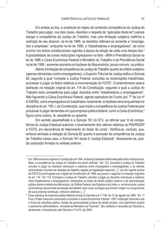 COMPETÊNCIA DA JUSTIÇA DO TRABALHO                                             31

        Em ambas as leis, a amplitude do objeto da contenda (competência da Justiça do
Trabalho para julgar, nos dois casos, dissídios a respeito da “aplicação desta lei”) parece
alargar a competência da Justiça do Trabalho, mas uma limitação subjetiva reafirma a
restrição de seu alcance: na lei de 1966, os dissídios referiam-se somente a “emprega-
dos e empresas”, enquanto na lei de 1990, a “trabalhadores e empregadores”, tal como
ocorria nos textos constitucionais vigentes à época da edição de cada uma dessas leis.4
A possibilidade de outras instituições ingressarem no feito - BNH e Previdência Social na
lei de 1966 e Caixa Econômica Federal e Ministério do Trabalho e da Previdência Social
na lei de 1990 - somente ocorreria na hipótese de litisconsórcio, pouco comum, na prática.
        Atento à limitação da competência da Justiça do Trabalho quanto ao critério subjetivo
(apenas demandas contra empregadores), o Superior Tribunal de Justiça editou a Súmula
82, segundo a qual “compete à Justiça Federal, excluídas as reclamações trabalhistas,
processar e julgar os feitos relativos a movimentação do FGTS”. O entendimento estava
lastreado na redação original do art. 114 da Constituição, segundo o qual a Justiça do
Trabalho teria competência para julgar dissídios entre “trabalhadores e empregadores”.
Não figurando a Caixa Econômica Federal, agente operadora do Fundo (art. 7º da Lei nº
8.036/90), como empregadora do trabalhador reclamante, a hipótese seria enquadrada na
disciplina do art. 109, I, da Constituição, que impõe a competência da Justiça Federal para
processar e julgar demandas em que empresa pública federal, como a Caixa Econômica,5
figure como autora, ré, assistente ou opoente.
        Em sentido assemelhado é a Súmula 161 do STJ, ao afirmar que “é da compe-
tência da Justiça Estadual autorizar o levantamento dos valores relativos ao PIS/PASEP
e FGTS, em decorrência do falecimento do titular da conta”. Verifica-se, contudo, que,
embora alinhada à redação da Súmula 82 quanto à exclusão da competência da Justiça
do Trabalho nesse caso, a Súmula 161 alude à “Justiça Estadual”, dissociando-se, pois,
da conclusão firmada no verbete anterior.


4
  	 Em 1966 ainda era vigente a Constituição de 1946, embora já bastante deformada pelos Atos Institucionais.
    Nela, a competência da Justiça do Trabalho era assim definida: “Art. 123. Compete à Justiça do Trabalho
    conciliar e julgar os dissídios individuais e coletivos entre empregados e empregadores, e as demais
    controvérsias oriundas de relações do trabalho regidas por legislação especial [...]”. Já a lei vigente acerca
    do FGTS foi promulgada sob a égide da Constituição de 1988, que previa o seguinte na redação originária
    do art. 114: “Art. 114. Compete à Justiça do Trabalho conciliar e julgar os dissídios individuais e coletivos
    entre trabalhadores e empregadores, abrangidos os entes de direito público externo e da administração
    pública direta e indireta dos Municípios, do Distrito Federal, dos Estados e da União, e, na forma da lei, outras
    controvérsias decorrentes da relação de trabalho, bem como os litígios que tenham origem no cumprimento
    de suas próprias sentenças, inclusive coletivas. [...]”.
5
  	 Essa natureza de empresa pública federal consta no Decreto-Lei nº 759, de 12 de agosto de 1969: “Art. 1º
    Fica o Poder Executivo autorizado a constituir a Caixa Econômica Federal - CEF, instituição financeira sob
    a forma de emprêsa pública, dotada de personalidade jurídica de direito privado, com patrimônio próprio
    e autonomia administrativa, vinculada ao Ministério da Fazenda”. Seu estatuto é veiculado por Decreto e,
    atualmente, é disciplinado pelo Decreto nº 6.473, de 2008.
 
