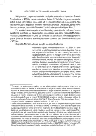 34                     JURIS PLENUM - Ano VIII - número 43 - janeiro de 2012 - Doutrina


        Não por acaso, os primeiros estudos divulgados a respeito do impacto da Emenda
Constitucional nº 45/2004 na competência da Justiça do Trabalho chegaram a sustentar
a ideia de que a previsão do inciso IX do art. 114 (“decorrentes”) era desnecessária, haja
vista a amplitude da disposição constante no inciso I (“oriundas”). Foi o caso, dentre outros
destacados nomes, de Arnaldo Süssekind10 e de José Augusto Rodrigues Pinto.11
        Em sentido diverso - depois de hercúleo esforço para delimitar o alcance de um e
outro termo, reconheça-se - figuram outros expoentes da área, como Reginaldo Melhado e
Francisco Gérson Marques de Lima. E é com base nas construções formuladas por ambos
que se pretende desfazer o aparente pleonasmo cometido pela Emenda Constitucional
nº 45/2004.
        Reginaldo Melhado coloca a questão nos seguintes termos:
                                     O dilema do suposto conflito entre os incisos I e IX do art. 114 pode
                                     ser resolvido no próprio campo da argumentação dogmática. Note-se
                                     que, enquanto o inciso I do art. 114 menciona as ações oriundas da
                                     relação de trabalho, o inciso IX incorpora controvérsias decorrentes
                                     dela. Que diferença há entre os vocábulos oriundo e decorrente?
                                     Lexicologicamente, “oriundo” tem o sentido de originário, natural. A
                                     raiz latina da palavra guarda alguma relação com “oriente” (oriens,
                                     orientis), que designa a nascente do sol (oriente é o leste, a parte
                                     do céu onde nasce o Sol). O adjetivo “decorrente” significa aquilo
                                     que decorre, que se origina. Vale dizer: no inciso I está a relação de
                                     trabalho ontologicamente considerada; ela própria em seu estado
                                     natural. O substrato é o próprio trabalho. Já no inciso IX há menção
                                     à controvérsia decorrente dela, numa relação mediata e indireta, que



10
   	“O novo art. 114 contém uma contradição, por nós anteriormente apontada, porque no inciso I inclui na
     competência da Justiça do Trabalho ‘as ações oriundas da relação de trabalho’ - todas, portanto -, entretanto,
     no inciso IX, refere ‘outras controvérsias decorrentes da relação de trabalho, na forma da lei’. Afigura-se-
     nos que o inciso IX ‘choveu no molhado’, porquanto, havendo ou não lei especial afirmando a competência
     da Justiça do Trabalho para conhecer de litígio sobre qualquer modalidade de relação de trabalho, essa
     competência está afirmada no inciso I.” Cf. SÜSSEKIND, Arnaldo. As relações individuais e coletivas de
     trabalho na reforma do Poder Judiciário. In: COUTINHO, Grijalbo Fernandes; FAVA, Marcos Neves (Coord.).
     Justiça do Trabalho: competência ampliada. São Paulo: LTr, 2005. p. 20.
11
   	 “Menos ainda compreendemos a razão de ser do inciso IX, que arrola na competência da Justiça do Trabalho
     ‘outras controvérsias decorrentes da relação de trabalho, na forma da lei’. Com o devido respeito pelos
     que conseguem distinguir ‘outras controvérsias decorrentes da relação de trabalho’ da própria relação de
     trabalho, já que obrigatoriamente estarão incluídas no seu gênero, expresso no inciso I, preferimos perfilhar a
     conclusão (irônica, pelo menos) do douto Ministro Arnaldo Süssekind [...]. Note-se que a redação do inciso IX
     da Emenda é igual à que estava intercalada no artigo 114, caput, originário. Mas ali tinha razão de ser, pois a
     competência era determinada em função exclusiva da relação de emprego. Desde o momento em que o critério
     de determiná-la pela pessoa do trabalhador atraiu todas as relações de trabalho, a transposição só pode ser
     atribuída a um ato falho do constituinte derivado.” Cf. PINTO, José Augusto Rodrigues. A Emenda Constitucional
     45/2004 e a Justiça do Trabalho: reflexos, inovações e impactos. In: COUTINHO, Grijalbo Fernandes; FAVA,
     Marcos Neves (Coord.). Justiça do Trabalho: competência ampliada. São Paulo: LTr, 2005. p. 235.
 