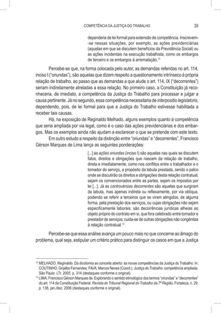 COMPETÊNCIA DA JUSTIÇA DO TRABALHO                                           35

                                    dependeria de lei formal para extensão de competência. Inscrevem-
                                    -se nessas situações, por exemplo, as ações previdenciárias
                                    (aquelas em que se discutem benefícios da Previdência Social) ou
                                    as ações incidentais na execução trabalhista, como os embargos
                                    de terceiro e os embargos à arrematação.12
         Percebe-se que, na forma colocada pelo autor, as demandas referidas no art. 114,
inciso I (“oriundas”), são aquelas que dizem respeito a questionamento intrínseco à própria
relação de trabalho, ao passo que as demandas a que alude o art. 114, IX (“decorrentes”)
seriam indiretamente atreladas a essa relação. No primeiro caso, a Constituição já reco-
nheceria, de imediato, a competência da Justiça do Trabalho para processar e julgar a
causa pertinente. Já no segundo, essa competência necessitaria de interpositio legislatoris,
dependendo, pois, de lei formal para que a Justiça do Trabalho estivesse habilitada a
receber tais causas.
         Há, na exposição de Reginaldo Melhado, alguns exemplos quanto à competência
que seria ampliada por via legal, como é o caso das ações previdenciárias e dos embar-
gos. Mas os exemplos ainda não ajudam a esclarecer o que se pretende com este texto.
         Em outro estudo a respeito da distinção entre “oriundas” e “decorrentes”, Francisco
Gérson Marques de Lima lança as seguintes ponderações:
                                    [...] as ações oriundas (inciso I) são aquelas nas quais se discutem
                                    fatos, direitos e obrigações que nascem da relação de trabalho,
                                    direta e imediatamente, como nos conflitos entre o trabalhador e o
                                    tomador do serviço, a propósito da labuta prestada, sendo o palco
                                    onde se discutirão os direitos e obrigações desta relação contratual,
                                    sejam os convencionados entre as partes, sejam os impostos por
                                    lei [...]. Já as controvérsias decorrentes são aquelas que surgiram
                                    da labuta, mas apenas indireta ou reflexamente, por via oblíqua,
                                    podendo se referir a terceiros que se viram atingidos, de alguma
                                    forma, pela prestação dos serviços, ou cujas obrigações não sejam
                                    especificamente laborais; são decorrências jurídicas alheias ao
                                    objeto próprio do contrato em si, que fora celebrado entre tomador e
                                    prestador de serviços; cuida-se de outras obrigações não congênitas
                                    à relação contratual.13
      Percebe-se que essa análise avança um pouco mais no que concerne ao âmago do
problema, qual seja, estipular um critério prático para distinguir os casos em que a Justiça



12
   	MELHADO, Reginaldo. Da dicotomia ao conceito aberto: as novas competências da Justiça do Trabalho. In:
    COUTINHO, Grijalbo Fernandes; FAVA, Marcos Neves (Coord.). Justiça do Trabalho: competência ampliada.
    São Paulo: LTr, 2005. p. 314 (destaques conforme o original).
13
   	LIMA, Francisco Gérson Marques de. Explorando o sentido etimológico dos termos “oriundas” e “decorrentes”
    do art. 114 da Constituição Federal. Revista do Tribunal Regional do Trabalho da 7ª Região, Fortaleza, n. 29,
    p. 138, jan./dez. 2006 (destaques conforme o original).
 