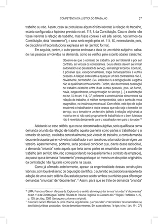 COMPETÊNCIA DA JUSTIÇA DO TRABALHO                                           37

trabalho ou não. Assim, caso se postulasse algum direito inerente à relação de trabalho,
estaria configurada a hipótese prevista no art. 114, I, da Constituição. Caso o direito não
fosse inerente à relação de trabalho, mas fosse conexo a ela (daí sendo, nos termos da
Constituição, dela “decorrente”), o caso seria regido pelo art. 114, IX, necessitando, pois,
de disciplina infraconstitucional expressa em lei (sentido formal).
       Em seguida, porém, o autor parece endossar a ideia de um critério subjetivo, calca-
do nas pessoas envolvidas na demanda, como se verifica pelo excerto abaixo transcrito:
                                    Observe-se que o contrato de trabalho, por ser bilateral e por ser
                                    contrato, só vincula os contratantes. Seus efeitos devem se limitar
                                    ao tomador e ao prestador de serviço, sem atingir terceiros. Contudo,
                                    é possível que, excepcionalmente, traga conseqüências a outras
                                    pessoas. A relação entre estas e qualquer um dos contratantes não é,
                                    obviamente, de trabalho. Seu interesse ou a obrigação daí surgidos
                                    não se qualificam como oriundos. Porém, são decorrentes da relação
                                    de trabalho existente entre duas outras pessoas, pois, ao fundo,
                                    havia, inegavelmente, uma prestação de serviço. [...] a autorização
                                    do inc. IX do art. 114, CF, referente a controvérsias decorrentes da
                                    relação de trabalho, é melhor compreendida, sob o ponto de vista
                                    pragmático, na instância processual. Com efeito, este tipo de ação
                                    envolverá o trabalhador e outra pessoa que não seja o tomador de
                                    serviço, ou o tomador e um terceiro (alheio à relação originária); a
                                    matéria em si não será propriamente trabalhista e o bem tutelado
                                    não é revertido diretamente para o trabalhador nem para o tomador.16
        Adotando-se esse critério, que ora se denomina de subjetivo, seria qualificada como
demanda oriunda da relação de trabalho aquela que teria como partes o trabalhador e o
tomador do serviço, atrelados contratualmente pelo vínculo de trabalho, e como demanda
decorrente aquela que envolveria o trabalhador e um terceiro ou o tomador do serviço e um
terceiro. Aparentemente, portanto, seria possível conceber que, diante desse raciocínio,
a demanda “oriunda” seria aquela que teria como partes os envolvidos num contrato de
trabalho (em sentido lato, não correspondendo necessariamente a contrato de emprego),
ao passo que a demanda “decorrente” pressuporia que ao menos um dos polos originários
da contratação não figuraria como parte na causa.
        Como já afirmado anteriormente, apesar da engenhosidade dessas construções
teóricas, com louvável senso de depuração científica, o autor não se posiciona a respeito da
adoção de um e outro critério. Seu estudo parece adotar ambos os critérios para diferençar
demandas “oriundas” de “decorrentes”.17 Assim, para que se trate de demanda “oriunda”

16
   	LIMA, Francisco Gérson Marques de. Explorando o sentido etimológico dos termos “oriundas” e “decorrentes”
    do art. 114 da Constituição Federal. Revista do Tribunal Regional do Trabalho da 7ª Região, Fortaleza, n. 29,
    p. 139, jan./dez. 2006 (destaques conforme o original).
17
   	Francisco Gérson Marques de Lima observa, argutamente, que “oriundas” e “decorrentes” deveriam referir-se
    aos títulos jurídicos postulados, não às demandas mesmas. Em suas palavras: “a rigor, o inc. I (art. 114, CF)
 