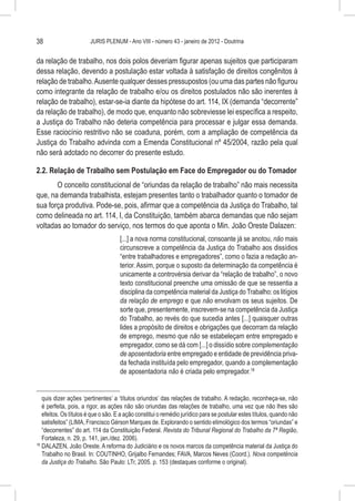 38                      JURIS PLENUM - Ano VIII - número 43 - janeiro de 2012 - Doutrina


da relação de trabalho, nos dois polos deveriam figurar apenas sujeitos que participaram
dessa relação, devendo a postulação estar voltada à satisfação de direitos congênitos à
relação de trabalho. Ausente qualquer desses pressupostos (ou uma das partes não figurou
como integrante da relação de trabalho e/ou os direitos postulados não são inerentes à
relação de trabalho), estar-se-ia diante da hipótese do art. 114, IX (demanda “decorrente”
da relação de trabalho), de modo que, enquanto não sobreviesse lei específica a respeito,
a Justiça do Trabalho não deteria competência para processar e julgar essa demanda.
Esse raciocínio restritivo não se coaduna, porém, com a ampliação de competência da
Justiça do Trabalho advinda com a Emenda Constitucional nº 45/2004, razão pela qual
não será adotado no decorrer do presente estudo.

2.2. Relação de Trabalho sem Postulação em Face do Empregador ou do Tomador
       O conceito constitucional de “oriundas da relação de trabalho” não mais necessita
que, na demanda trabalhista, estejam presentes tanto o trabalhador quanto o tomador de
sua força produtiva. Pode-se, pois, afirmar que a competência da Justiça do Trabalho, tal
como delineada no art. 114, I, da Constituição, também abarca demandas que não sejam
voltadas ao tomador do serviço, nos termos do que aponta o Min. João Oreste Dalazen:
                                     [...] a nova norma constitucional, consoante já se anotou, não mais
                                     circunscreve a competência da Justiça do Trabalho aos dissídios
                                     “entre trabalhadores e empregadores”, como o fazia a redação an-
                                     terior. Assim, porque o suposto da determinação da competência é
                                     unicamente a controvérsia derivar da “relação de trabalho”, o novo
                                     texto constitucional preenche uma omissão de que se ressentia a
                                     disciplina da competência material da Justiça do Trabalho: os litígios
                                     da relação de emprego e que não envolvam os seus sujeitos. De
                                     sorte que, presentemente, inscrevem-se na competência da Justiça
                                     do Trabalho, ao revés do que sucedia antes [...] quaisquer outras
                                     lides a propósito de direitos e obrigações que decorram da relação
                                     de emprego, mesmo que não se estabeleçam entre empregado e
                                     empregador, como se dá com [...] o dissídio sobre complementação
                                     de aposentadoria entre empregado e entidade de previdência priva-
                                     da fechada instituída pelo empregador, quando a complementação
                                     de aposentadoria não é criada pelo empregador.18


    quis dizer ações ‘pertinentes’ a ‘títulos oriundos’ das relações de trabalho. A redação, reconheça-se, não
    é perfeita, pois, a rigor, as ações não são oriundas das relações de trabalho, uma vez que não lhes são
    efeitos. Os títulos é que o são. E a ação constitui o remédio jurídico para se postular estes títulos, quando não
    satisfeitos” (LIMA, Francisco Gérson Marques de. Explorando o sentido etimológico dos termos “oriundas” e
    “decorrentes” do art. 114 da Constituição Federal. Revista do Tribunal Regional do Trabalho da 7ª Região,
    Fortaleza, n. 29, p. 141, jan./dez. 2006).
18
   	DALAZEN, João Oreste. A reforma do Judiciário e os novos marcos da competência material da Justiça do
    Trabalho no Brasil. In: COUTINHO, Grijalbo Fernandes; FAVA, Marcos Neves (Coord.). Nova competência
    da Justiça do Trabalho. São Paulo: LTr, 2005. p. 153 (destaques conforme o original).
 