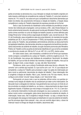 40                JURIS PLENUM - Ano VIII - número 43 - janeiro de 2012 - Doutrina


partes envolvidas na demanda e/ou a sua interação na relação de trabalho originária em
nada impacta a definição de competência da Justiça do Trabalho. E, como bem adverte o
mesmo art. 114, inciso IX, nos casos em que a competência é decorrente (demandas que
tratem de direitos não propriamente intrínsecos à relação de trabalho), a fixação dessa
competência à Justiça do Trabalho dependerá de expressa previsão em lei formal.
        Seria o caso da demanda do trabalhador contra entidade de previdência comple-
mentar não instituída pelo empregador, como já sinalizou o Min. João Oreste Dalazen no
trecho anteriormente transcrito; da ação penal movida pelo Ministério Público do Trabalho
contra crimes ocorridos no curso da relação de trabalho (exceto os crimes definidos pelo
Código Penal como “crimes contra a organização do trabalho”, pois, nos termos do art. 109,
VI, da Constituição, essa competência cabe aos juízes federais); do mandado de injunção
trabalhista (art. 83, X, da Lei Complementar nº 75/93); da imposição e execução ex officio,
pela Justiça do Trabalho, das penalidades administrativas atinentes ao descumprimento
da legislação trabalhista; das demandas atinentes ao pagamento de benefícios previden-
ciários decorrentes de acidente de trabalho; da ação rescisória promovida pelo Ministério
Público do Trabalho contra as partes de demanda trabalhista em que se tenha constatado
a ocorrência de colusão (art. 836 da CLT c/c art. 487, III, b, do CPC), dentre outras.
        Em todos esses casos, será necessária a existência de lei formal que expressa-
mente consigne a competência da Justiça do Trabalho, conforme exigência do art. 114,
IX, da Constituição. Isso porque são hipóteses de competência “decorrente” da relação
de trabalho, em que se trata de direitos não inerentes à relação de trabalho, mas que se
ligam, de algum modo, a essa relação - ou seja, são dela “decorrentes”.
        Perceba-se, ainda, que a própria Constituição adota essa técnica, utilizando “de-
corrente” com o sentido aqui exposto. É o que ocorre com o art. 114, VI, que estipula ser
competente a Justiça do Trabalho para processar e julgar “as ações de indenização por
dano moral ou patrimonial, decorrentes da relação de trabalho”. Essa indenização não
é congênita à relação de trabalho. Não é, pois, inerente a ela. Por isso mesmo, não se
configura como direito “oriundo” dessa relação, e sim “decorrente” dela.
        Esmiuçando um pouco mais o que se pretendeu afirmar acima: as quantias en-
volvidas numa relação de trabalho não se caracterizam por deter cunho indenizatório. De
fato pode haver a obrigação de indenizar, mas geralmente isso ocorre por um ilícito de um
dos envolvidos na relação de trabalho ou, ao menos, o descumprimento de algum dever
legalmente imposto. A hipótese que mais enseja a invocação do art. 114, VI, é, sem dúvi-
da, a demanda indenizatória movida pelo empregado (ou seus sucessores, se o obreiro
estiver morto) contra o empregador, pelos danos decorrentes do acidente de trabalho. A
indenização, nesse caso, não é congênita à relação firmada - ou seja, o simples fato de
ser empregado não assegura indenização ao trabalhador em caso de acidente de trabalho
que lhe provoque algum dano pessoal - mas, uma vez ocorrido algum dano, o dever de
indenizar nasce no âmago da relação de trabalho, decorrendo dela.
 