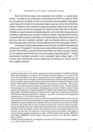 42                     JURIS PLENUM - Ano VIII - número 43 - janeiro de 2012 - Doutrina


        Esse entendimento seguia uma interpretação mais restritiva - e, àquela época,
correta - no sentido de que o alvará para o levantamento do FGTS, na Justiça do Traba-
lho, só poderia ser concedido em meio a uma demanda entre empregado e empregador,
sendo impossível concedê-lo se a postulação dirigia-se apenas contra a Caixa Econômica
Federal. A referência “após o trânsito em julgado da sentença” explica-se por duas razões:
primeiro, porque a técnica da antecipação dos efeitos da tutela ainda não era difundida,
limitando-se a algumas poucas postulações especiais, como o mandado de segurança e as
cautelares; e segundo porque, ao exigir o “trânsito em julgado”, implicitamente se reiterava
a impossibilidade de alguma postulação ter por objeto apenas a obtenção do alvará, pois
este caso, tido como “jurisdição voluntária”, gera uma decisão judicial que, segundo a
doutrina processualista tradicional, não teria aptidão para formar coisa julgada material.20
        Um aspecto inusitado merece destaque quanto ao ponto. Os registros existentes dão
conta de que o Prejulgado 57 não decorreu de jurisprudência iterativa do TST a respeito
do tema. Pelo contrário, como afirma Paulo Emílio Ribeiro de Vilhena, seu texto “irrompeu
de uma resolução administrativa sem nexo com qualquer julgamento anterior”,21 estando
caracterizada uma feição “preventiva” e não “consolidada” desse verbete. Assim, o TST
construiu esse entendimento a partir de deliberação dos Ministros do Tribunal, sem se
ater a julgados anteriores.




    daquele que deverá julgar, em seu mérito, a causa em que se deu a divergência” (VILHENA, Paulo Emílio
    Ribeiro de. Os prejulgados, as súmulas e o TST. Revista de Informação Legislativa, v. 14, n. 55, p. 83-100,
    jul./set. 1977). Pela leitura do art. 902, era possível até afirmar que o prejulgado assemelhava-se a uma
    súmula vinculante, embora só atingisse as autoridades judiciárias que exerciam jurisdição trabalhista. Não
    detinha, no entanto, caráter normativo primário, pois essa característica foi-lhe negada pelo Supremo Tribunal
    Federal: “PREJULGADO DO TRIBUNAL DO TRABALHO. Não constituindo ato normativo - dado que o art.
    902, § 1º, da CLT, que lhe atribuía tal caráter, foi revogado pela Constituição de 1946 -, não pode ser objeto
    de representação por inconstitucionalidade. Representação não conhecida” (BRASIL, Supremo Tribunal
    Federal, Representação por Inconstitucionalidade (RP) nº 946/DF, Relator: Ministro Xavier de Albuquerque,
    Órgão julgador: Tribunal Pleno, Brasília, DF, 12 de maio de 1977. Disponível em: <http://www.stf.jus.br/portal/
    inteiroTeor/obterInteiroTeor.asp?id=263721>. Acesso em: 19 jul. 2011). O art. 902 da CLT foi integralmente
    revogado pela Lei nº 7.033, de 05 de outubro de 1982.
20
   	“Costumam os doutrinadores ensinar, ainda, que, não havendo oposição de interesses em conflito, não seria
    adequado falar em partes, pois essa expressão traz consigo a idéia de pessoas que se situam em posições
    antagônicas, cada qual na defesa de seu interesse. Além disso, pressupondo-se não se tratar de atividade
    jurisdicional, seria impróprio falar em ação, pois esta se conceitua como o direito (ou poder) de provocar o
    exercício da atividade jurisdicional, não administrativa; pela mesma razão, não há coisa julgada em decisões
    proferidas em feitos de jurisdição voluntária, pois tal fenômeno é típico das sentenças jurisdicionais. Fala
    a doutrina, por outro lado, em procedimento, e não processo, pois este seria também sempre ligado ao
    exercício da função jurisdicional contenciosa e da ação.” (CINTRA, Antônio Carlos de Araújo; GRINOVER,
    Ada Pellegrini; DINAMARCO, Cândido Rangel. Teoria geral do processo. 22. ed. São Paulo: Malheiros,
    2006. p. 169-170).
21
   	VILHENA, Paulo Emílio Ribeiro de. Os prejulgados, as súmulas e o TST. Revista de Informação Legislativa,
    v. 14, n. 55, p. 83-100, jul./set. 1977.
 