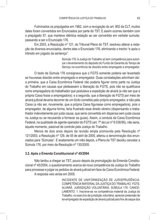 COMPETÊNCIA DA JUSTIÇA DO TRABALHO                                    43

        Fulminados os prejulgados em 1982, com a revogação do art. 902 da CLT, muitos
deles foram convertidos em Enunciados por parte do TST. E assim ocorreu também com
o prejulgado 57, que manteve idêntica redação ao ser convertido em verbete sumular,
passando a ser o Enunciado 176.
        Em 2003, a Resolução nº 121, do Tribunal Pleno do TST, resolveu alterar a reda-
ção de diversos enunciados, dentre eles o Enunciado 176, eliminando o trecho “e após o
trânsito em julgado da sentença”:
                             Súmula 176. A Justiça do Trabalho só tem competência para autori-
                             zar o levantamento do depósito do Fundo de Garantia do Tempo de
                             Serviço na ocorrência de dissídio entre empregado e empregador.
        O texto da Súmula 176 consignava que o FGTS somente poderia ser levantado
se houvesse dissídio entre empregado e empregador. Duas constatações advinham daí:
a primeira, que a Caixa Econômica Federal não poderia figurar como parte na Justiça
do Trabalho em causas que pleiteassem a liberação do FGTS, pois não se qualificava
como empregadora do trabalhador que postulava a expedição de alvará (a não ser que a
própria Caixa fosse a empregadora); e a segunda, que a liberação do FGTS por meio de
alvará judicial deveria decorrer de um ilícito cometido pelo próprio empregador, e não pela
Caixa (a não ser, novamente, que a própria Caixa figurasse como empregadora), pois o
empregador, de alguma forma, teria frustrado esse direito obreiro (dispensando o traba-
lhador indevidamente por justa causa, que seria convertida em dispensa sem justa causa
na Justiça ou se recusando a fornecer as guias). Assim, a conduta da Caixa Econômica
Federal, na qualidade de agente operador do FGTS (art. 7º da Lei nº 8.036/90), não seria,
àquele momento, passível de controle pela Justiça do Trabalho.
        Menos de dois anos depois da revisão ampla promovida pela Resolução nº
121/2003, a Resolução nº 129, de 05 de abril de 2005, alterou a denominação dos enun-
ciados para “Súmulas”. E exatamente um mês depois, o Pleno do TST decidiu cancelar a
Súmula 176, por meio da Resolução nº 130/2005.

3.2. Após a Emenda Constitucional nº 45/2004

        Não tardou a chegar ao TST, pouco depois da promulgação da Emenda Constitu-
cional nº 45/2004, o questionamento acerca da nova competência da Justiça do Trabalho
para processar e julgar os pedidos de alvará judicial em face da Caixa Econômica Federal.
        A resposta veio ainda em 2005:
                             INCIDENTE DE UNIFORMIZAÇÃO DE JURISPRUDÊNCIA.
                             COMPETÊNCIA MATERIAL DA JUSTIÇA DO TRABALHO. FGTS.
                             ALVARÁ. JURISDIÇÃO VOLUNTÁRIA. SÚMULA 176. CANCE-
                             LAMENTO. 1. Inscreve-se na competência material da Justiça do
                             Trabalho, no exercício de jurisdição voluntária, apreciar pretensão de
                             ex-empregado de expedição de alvará judicial para fins de saque dos
 