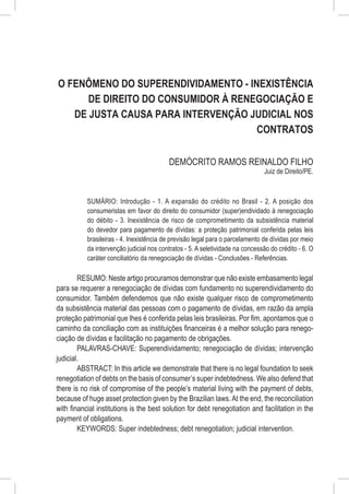 O Fenômeno do Superendividamento - Inexistência
      de Direito do Consumidor à Renegociação e
   de Justa Causa para Intervenção Judicial nos
                                     Contratos

                                          DEMÓCRITO RAMOS REINALDO FILHO
                                                                               Juiz de Direito/PE.



           SUMÁRIO: Introdução - 1. A expansão do crédito no Brasil - 2. A posição dos
           consumeristas em favor do direito do consumidor (super)endividado à renegociação
           do débito - 3. Inexistência de risco de comprometimento da subsistência material
           do devedor para pagamento de dívidas: a proteção patrimonial conferida pelas leis
           brasileiras - 4. Inexistência de previsão legal para o parcelamento de dívidas por meio
           da intervenção judicial nos contratos - 5. A seletividade na concessão do crédito - 6. O
           caráter conciliatório da renegociação de dívidas - Conclusões - Referências.

        RESUMO: Neste artigo procuramos demonstrar que não existe embasamento legal
para se requerer a renegociação de dívidas com fundamento no superendividamento do
consumidor. Também defendemos que não existe qualquer risco de comprometimento
da subsistência material das pessoas com o pagamento de dívidas, em razão da ampla
proteção patrimonial que lhes é conferida pelas leis brasileiras. Por fim, apontamos que o
caminho da conciliação com as instituições financeiras é a melhor solução para renego-
ciação de dívidas e facilitação no pagamento de obrigações.
        PALAVRAS-CHAVE: Superendividamento; renegociação de dívidas; intervenção
judicial.
        ABSTRACT: In this article we demonstrate that there is no legal foundation to seek
renegotiation of debts on the basis of consumer’s super indebtedness. We also defend that
there is no risk of compromise of the people’s material living with the payment of debts,
because of huge asset protection given by the Brazilian laws. At the end, the reconciliation
with financial institutions is the best solution for debt renegotiation and facilitation in the
payment of obligations.
        KEYWORDS: Super indebtedness; debt renegotiation; judicial intervention.
 