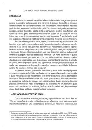 50                       JURIS PLENUM - Ano VIII - número 43 - janeiro de 2012 - Doutrina


INTRODUÇÃO

        Os reflexos da concessão de crédito de forma fácil e ilimitada começaram a aparecer
perante o Judiciário, ao longo deste ano, na forma de pedidos de revisão de contratos
com fundamento no “superendividamento” dos consumidores. O fenômeno se instalou a
partir da oferta abundante do crédito fácil no país. Empréstimos consignados, empréstimos
pessoais, cartões de crédito, crédito direto ao consumidor e outros tipos formam uma
extensa e variada gama de modelos contratuais que podem ser utilizados por pessoas
físicas para tomar dinheiro emprestado aos bancos e financeiras. O resultado não raro é
que as pessoas não usam o crédito de forma consciente e chegam à falência financeira.
        Para tratar desse problema social, alguns juristas discutem a possibilidade de criar
barreiras legais contra o superendividamento,1 enquanto que outros advogam o caminho
imediato da via judicial para, por meio da intervenção nos contratos, propiciar reparce-
lamento de dívidas, alongamento de prazos ou facilitação das condições de pagamento
e diminuição de juros. O remédio judicial, para esse desiderato, aparece inclusive sob
uma nova roupagem: “ação de readaptação contratual”. Em regra, argumenta-se que as
empresas financeiras é que devem responder pelo endividamento do consumidor, pois a
elas é que deve ser carreado o ônus de averiguar o potencial de endividamento do tomador
do crédito. Outro argumento central para o pedido de intervenção contratual reside em
apelar para a necessidade de proteção material do consumidor endividado, de forma a
garantir-lhe condições mínimas para sobreviver.
        No presente trabalho, procuramos demonstrar que não existe base legal para se
requerer a renegociação de dívidas com fundamento no superendividamento do consumidor
e que a intervenção judicial nos contratos pode afetar a segurança jurídica dos negócios
financeiros. Também defendemos que não existe qualquer risco de comprometimento
da subsistência material das pessoas com o pagamento de dívidas, em razão da ampla
proteção patrimonial que lhes é conferida pelas leis brasileiras. Por fim, apontamos que o
caminho da conciliação com as instituições financeiras é a melhor solução para renego-
ciação de dívidas e facilitação no pagamento de obrigações.

1. A EXPANSÃO DO CRÉDITO NO BRASIL

       Com o ambiente de estabilização dos preços proporcionado pelo Plano Real em
1994, as operações de crédito no Brasil passaram a funcionar como estimuladoras do
crescimento econômico. Uma vez controlada a inflação, as instituições financeiras, que



1
    	 Dentre as propostas da Comissão de juristas responsável pela atualização do CDC (Lei 8.078/90), está a
      proibição de utilização de expressões enganosas que levem o consumidor a crer que o financiamento é
      oferecido sem juros ou de forma gratuita. Outra proposta é a de impedir o fornecedor de ocultar os riscos
      da contratação do crédito, dificultar sua compreensão ou estimular o endividamento.
 