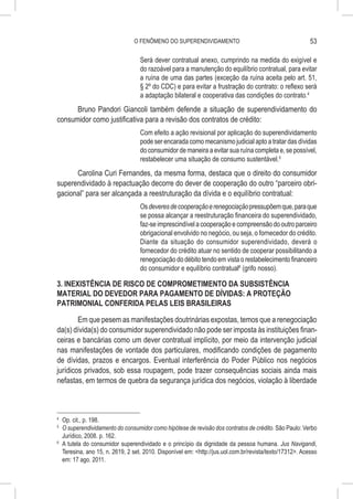 O FENÔMENO DO SUPERENDIVIDAMENTO                                           53

                                   Será dever contratual anexo, cumprindo na medida do exigível e
                                   do razoável para a manutenção do equilíbrio contratual, para evitar
                                   a ruína de uma das partes (exceção da ruína aceita pelo art. 51,
                                   § 2º do CDC) e para evitar a frustração do contrato: o reflexo será
                                   a adaptação bilateral e cooperativa das condições do contrato.4
      Bruno Pandori Giancoli também defende a situação de superendividamento do
consumidor como justificativa para a revisão dos contratos de crédito:
                                   Com efeito a ação revisional por aplicação do superendividamento
                                   pode ser encarada como mecanismo judicial apto a tratar das dívidas
                                   do consumidor de maneira a evitar sua ruína completa e, se possível,
                                   restabelecer uma situação de consumo sustentável.5
      Carolina Curi Fernandes, da mesma forma, destaca que o direito do consumidor
superendividado à repactuação decorre do dever de cooperação do outro “parceiro obri-
gacional” para ser alcançada a reestruturação da dívida e o equilíbrio contratual:
                                   Os deveres de cooperação e renegociação pressupõem que, para que
                                   se possa alcançar a reestruturação financeira do superendividado,
                                   faz-se imprescindível a cooperação e compreensão do outro parceiro
                                   obrigacional envolvido no negócio, ou seja, o fornecedor do crédito.
                                   Diante da situação do consumidor superendividado, deverá o
                                   fornecedor do crédito atuar no sentido de cooperar possibilitando a
                                   renegociação do débito tendo em vista o restabelecimento financeiro
                                   do consumidor e equilíbrio contratual6 (grifo nosso).

3. INEXISTÊNCIA DE RISCO DE COMPROMETIMENTO DA SUBSISTÊNCIA
MATERIAL DO DEVEDOR PARA PAGAMENTO DE DÍVIDAS: A PROTEÇÃO
PATRIMONIAL CONFERIDA PELAS LEIS BRASILEIRAS

        Em que pesem as manifestações doutrinárias expostas, temos que a renegociação
da(s) dívida(s) do consumidor superendividado não pode ser imposta às instituições finan-
ceiras e bancárias como um dever contratual implícito, por meio da intervenção judicial
nas manifestações de vontade dos particulares, modificando condições de pagamento
de dívidas, prazos e encargos. Eventual interferência do Poder Público nos negócios
jurídicos privados, sob essa roupagem, pode trazer consequências sociais ainda mais
nefastas, em termos de quebra da segurança jurídica dos negócios, violação à liberdade



4
  	 Op. cit., p. 198.
5
  	 O superendividamento do consumidor como hipótese de revisão dos contratos de crédito. São Paulo: Verbo
    Jurídico, 2008. p. 162.
6
  	 A tutela do consumidor superendividado e o princípio da dignidade da pessoa humana. Jus Navigandi,
    Teresina, ano 15, n. 2619, 2 set. 2010. Disponível em: <http://jus.uol.com.br/revista/texto/17312>. Acesso
    em: 17 ago. 2011.
 