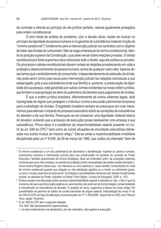54                    JURIS PLENUM - Ano VIII - número 43 - janeiro de 2012 - Doutrina


de contratar e afronta ao princípio do ato jurídico perfeito, valores igualmente protegidos
pela ordem constitucional.
        O erro inicial de análise do problema, com a devida vênia, reside em buscar no
princípio da dignidade da pessoa humana e na garantia de subsistência material (noção do
“mínimo existencial”)7 fundamento para a intervenção judicial nos contratos com o objetivo
de tratar das dívidas do consumidor. Não se nega a hierarquia da norma constitucional, dian-
te da posição superior da Constituição, que pode versar sobre relações privadas. O direito
constitucional é fonte suprema e deve direcionar todo o direito, seja ele público ou privado.
Os princípios e valores constitucionais devem nortear as relações privadas tendo em vista a
proteção e desenvolvimento da pessoa humana, acima de qualquer outro valor. Apenas ob-
servamos que o endividamento do consumidor, independentemente da extensão da dívida,
não pode servir como justa causa para intervenção judicial nas relações contratuais a que
esteja ligado, pois a sua subsistência (e de sua família) e, portanto, a preservação da digni-
dade de sua pessoa, está garantida por outras normas existentes na nossa ordem jurídica,
que limitam a expropriação de bens do patrimônio do devedor para pagamento de dívidas.
        É que a ordem jurídica brasileira, diferentemente de outros sistemas legais, está
impregnada de regras que protegem o indivíduo contra a excussão patrimonial excessiva
para a satisfação de dívidas. O legislador brasileiro sempre se preocupou em criar meca-
nismos para atenuar o impacto do processo executório sobre as condições de subsistência
do devedor e de sua família. Preocupou-se em preservar uma dignidade material básica
do devedor, evitando que o processo de execução possa representar uma ameaça à sua
subsistência. Prova disso é a existência da impenhorabilidade salarial presente no inc.
IV do art. 649 do CPC,8 bem como as outras situações de imunidade executórias deline-
adas nos outros incisos do mesmo artigo.9 Cite-se ainda a impenhorabilidade imobiliária
disciplinada pela Lei nº 8.009, de 29 de março de 1990, que cuidou do chamado “bem de


7
  	 O mínimo existencial é um dos parâmetros de dosimetria e densificação material da pessoa humana,
    autorizando inclusive a intervenção judicial para sua preservação na hipótese de omissão do Poder
    Executivo. Também denominado de mínimo fisiológico, deve ser entendido como “as condições materiais
    mínimas para uma vida condigna, no sentido da proteção contra necessidades de caráter existencial básico”.
    Como ensina Rogério Gesta Leal, “um interesse ou uma carência é, nesse sentido, fundamental em nível
    de mínimo existencial quando sua violação ou não satisfação significa ou a morte, ou sofrimento grave,
    ou toca o núcleo essencial da autonomia” (Condições e possibilidades eficaciais dos direitos fundamentais
    sociais: os desafios do Poder Judiciário no Brasil. Porto Alegre. Livraria do Advogado, 2009. p. 101).
8
  	 Embora exista uma discussão sobre se essa impenhorabilidade salarial é absoluta ou não, o fato é que há
    consenso de que a penhora sobre salários ou vencimentos não pode ser de forma integral, comprometendo
    a manutenção da subsistência do devedor. A respeito do tema, sugerimos a leitura de nosso artigo “Da
    possibilidade de penhora de saldos de contas bancárias de origem salarial. Interpretação do inciso IV do
    art. 649 do CPC em face da alteração promovida pela Lei nº 11.382/2006”, disponível no DVD Juris Plenum
    Ouro, seção “Doutrina”.
9
  	 O art. 649 do CPC tem a seguinte redação:
    “Art. 649. São absolutamente impenhoráveis:
    I - os bens inalienáveis e os declarados, por ato voluntário, não sujeitos à execução;
 