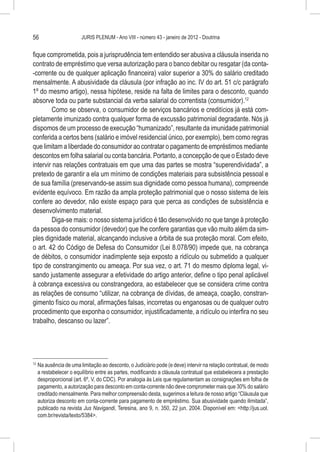 56                        JURIS PLENUM - Ano VIII - número 43 - janeiro de 2012 - Doutrina


fique comprometida, pois a jurisprudência tem entendido ser abusiva a cláusula inserida no
contrato de empréstimo que versa autorização para o banco debitar ou resgatar (da conta-
-corrente ou de qualquer aplicação financeira) valor superior a 30% do salário creditado
mensalmente. A abusividade da cláusula (por infração ao inc. IV do art. 51 c/c parágrafo
1º do mesmo artigo), nessa hipótese, reside na falta de limites para o desconto, quando
absorve toda ou parte substancial da verba salarial do correntista (consumidor).12
        Como se observa, o consumidor de serviços bancários e creditícios já está com-
pletamente imunizado contra qualquer forma de excussão patrimonial degradante. Nós já
dispomos de um processo de execução “humanizado”, resultante da imunidade patrimonial
conferida a certos bens (salário e imóvel residencial único, por exemplo), bem como regras
que limitam a liberdade do consumidor ao contratar o pagamento de empréstimos mediante
descontos em folha salarial ou conta bancária. Portanto, a concepção de que o Estado deve
intervir nas relações contratuais em que uma das partes se mostra “superendividada”, a
pretexto de garantir a ela um mínimo de condições materiais para subsistência pessoal e
de sua família (preservando-se assim sua dignidade como pessoa humana), compreende
evidente equívoco. Em razão da ampla proteção patrimonial que o nosso sistema de leis
confere ao devedor, não existe espaço para que perca as condições de subsistência e
desenvolvimento material.
        Diga-se mais: o nosso sistema jurídico é tão desenvolvido no que tange à proteção
da pessoa do consumidor (devedor) que lhe confere garantias que vão muito além da sim-
ples dignidade material, alcançando inclusive a órbita de sua proteção moral. Com efeito,
o art. 42 do Código de Defesa do Consumidor (Lei 8.078/90) impede que, na cobrança
de débitos, o consumidor inadimplente seja exposto a ridículo ou submetido a qualquer
tipo de constrangimento ou ameaça. Por sua vez, o art. 71 do mesmo diploma legal, vi-
sando justamente assegurar a efetividade do artigo anterior, define o tipo penal aplicável
à cobrança excessiva ou constrangedora, ao estabelecer que se considera crime contra
as relações de consumo “utilizar, na cobrança de dívidas, de ameaça, coação, constran-
gimento físico ou moral, afirmações falsas, incorretas ou enganosas ou de qualquer outro
procedimento que exponha o consumidor, injustificadamente, a ridículo ou interfira no seu
trabalho, descanso ou lazer”.




12
     	Na ausência de uma limitação ao desconto, o Judiciário pode (e deve) intervir na relação contratual, de modo
      a restabelecer o equilíbrio entre as partes, modificando a cláusula contratual que estabelecera a prestação
      desproporcional (art. 6º, V, do CDC). Por analogia às Leis que regulamentam as consignações em folha de
      pagamento, a autorização para desconto em conta-corrente não deve comprometer mais que 30% do salário
      creditado mensalmente. Para melhor compreensão desta, sugerimos a leitura de nosso artigo “Cláusula que
      autoriza desconto em conta-corrente para pagamento de empréstimo. Sua abusividade quando ilimitada”,
      publicado na revista Jus Navigandi, Teresina, ano 9, n. 350, 22 jun. 2004. Disponível em: <http://jus.uol.
      com.br/revista/texto/5384>.
 