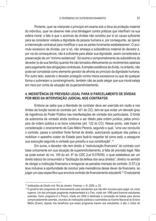 O FENÔMENO DO SUPERENDIVIDAMENTO                                       57

        Portanto, quer se interprete o princípio em exame sob a ótica da proteção material
do indivíduo, quer se observe nele uma blindagem contra práticas que interfiram na sua
esfera moral, o fato é que o acúmulo de dívidas não constitui por si só causa suficiente
para se considerar violada a dignidade da pessoa humana e, por conseguinte, se operar
a intervenção contratual para modificar o que as partes livremente estabeleceram. O acú-
mulo excessivo de dívidas, por si só, não ameaça a subsistência material do devedor e,
por via de consequência, não é suficiente para afetar sua dignidade, assim considerada a
preservação de um “mínimo existencial”. Só ocorre o comprometimento da subsistência do
devedor (e de sua família) quando lhe são tomados efetivamente os rendimentos salariais
para pagamento das obrigações contratuais. A simples existência da dívida, no entanto, não
pode ser concebida como elemento gerador de afronta ao princípio da dignidade humana.
Por outro lado, estando o devedor protegido contra meios excessivos ou que de qualquer
forma o submetam a constrangimento, também não se pode alegar que sua moral esteja
em risco por conta da situação de (super)endividamento.

4. INEXISTÊNCIA DE PREVISÃO LEGAL PARA O PARCELAMENTO DE DÍVIDAS
POR MEIO DA INTERVENÇÃO JUDICIAL NOS CONTRATOS

        Embora se saiba que a liberdade de contratar deve ser exercida em razão e nos
limites da função social do contrato (art. 421 do CC), tem-se que evitar um elevado grau
de ingerência do Poder Público nas manifestações de vontade dos particulares. O limite
da autonomia da vontade ainda continua a ser ditado pela ordem jurídica, pelos princí-
pios da ordem pública e os bons costumes (art. 122 do CC). Nesse ponto, vale trazer à
consideração o ensinamento de Caio Mário Pereira, segundo o qual, “uma vez concluído
o contrato, passa a constituir fonte formal de direito, autorizando qualquer das partes a
mobilizar o aparelho coator do Estado para fazê-lo respeitar tal como está, e assegurar
sua execução segundo a vontade que presidiu a sua constituição”.13
        Em suma, o devedor não tem direito à “restruturação financeira” do contrato com
base unicamente em sua situação de superendividamento, à falta de previsão legal. Não
se pode extrair do inc. VIII do art. 6º do CDC (Lei 8.078/09), o qual estabelece ser um
direito básico do consumidor a “facilitação da defesa dos seus direitos”, diretriz no sentido
de obrigar a instituição financeira a renegociar as parcelas mensais do contrato. O STJ já
teve inclusive a oportunidade de concluir pela inexistência desse dever da financeira, ao
julgar um caso específico que envolvia contrato de financiamento estudantil.14 O estudante


13
     	Instituições de Direito civil. Rio de Janeiro: Forense, v. III, 2009. p. 22.
14
     	O governo tem programas de financiamento para estudantes que não têm recursos para pagar um curso
      superior. Um dos principais programas implementados é o Fies, criado em 1999 para financiar estudantes
      carentes. Outro programa é o Prouni, criado em 2004 e destinado à concessão de bolsas para alunos
      comprovadamente carentes, oriundos de instituições públicas e submetidos ao Exame Nacional do Ensino
      Médio (Enem). Apesar dos benefícios que esses programas trazem aos estudantes, é alto o índice de
 