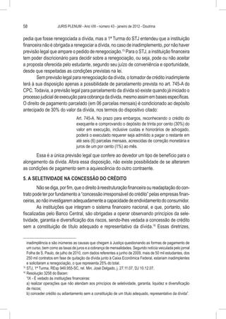 58                    JURIS PLENUM - Ano VIII - número 43 - janeiro de 2012 - Doutrina


pedia que fosse renegociada a dívida, mas a 1ª Turma do STJ entendeu que a instituição
financeira não é obrigada a renegociar a dívida, no caso de inadimplemento, por não haver
previsão legal que ampare o pedido de renegociação.15 Para o STJ, a instituição financeira
tem poder discricionário para decidir sobre a renegociação, ou seja, pode ou não aceitar
a proposta oferecida pelo estudante, segundo seu juízo de conveniência e oportunidade,
desde que respeitadas as condições previstas na lei.
        Sem previsão legal para renegociação da dívida, o tomador de crédito inadimplente
terá à sua disposição apenas a possibilidade de parcelamento prevista no art. 745-A do
CPC. Todavia, a previsão legal para parcelamento da dívida só existe quando já iniciado o
processo judicial de execução para cobrança da dívida, mesmo assim em bases específicas.
O direito de pagamento parcelado (em 06 parcelas mensais) é condicionado ao depósito
antecipado de 30% do valor da dívida, nos termos do dispositivo citado:
                                  Art. 745-A. No prazo para embargos, reconhecendo o crédito do
                                  exequente e comprovando o depósito de trinta por cento (30%) do
                                  valor em execução, inclusive custas e honorários de advogado,
                                  poderá o executado requerer seja admitido a pagar o restante em
                                  até seis (6) parcelas mensais, acrescidas de correção monetária e
                                  juros de um por cento (1%) ao mês.
      Essa é a única previsão legal que confere ao devedor um tipo de benefício para o
alongamento da dívida. Afora essa disposição, não existe possibilidade de se alterarem
as condições de pagamento sem a aquiescência do outro contraente.
5. A SELETIVIDADE NA CONCESSÃO DO CRÉDITO
        Não se diga, por fim, que o direito à reestruturação financeira ou readaptação do con-
trato pode ter por fundamento a “concessão irresponsável do crédito” pelas empresas finan-
ceiras, ao não investigarem adequadamente a capacidade de endividamento do consumidor.
        As instituições que integram o sistema financeiro nacional, e que, portanto, são
fiscalizadas pelo Banco Central, são obrigadas a operar observando princípios da sele-
tividade, garantia e diversificação dos riscos, sendo-lhes vedada a concessão de crédito
sem a constituição de título adequado e representativo da dívida.16 Essas diretrizes,


    inadimplência e são inúmeras as causas que chegam à Justiça questionando as formas de pagamento de
    um curso, bem como as taxas de juros e a cobrança de mensalidades. Segundo notícia veiculada pelo jornal
    Folha de S. Paulo, de julho de 2010, com dados referentes a junho de 2009, mais de 50 mil estudantes, dos
    250 mil contratos em fase de quitação da dívida junto à Caixa Econômica Federal, estariam inadimplentes
    e solicitaram a renegociação, o que representa 25% do total.
15
   	STJ, 1ª Turma, REsp 949.955-SC, rel. Min. José Delgado, j. 27.11.07, DJ 10.12.07.
16
   	Resolução 3258 do Bacen:
    “IX - É vedado às instituições financeiras:
    a) realizar operações que não atendam aos princípios de seletividade, garantia, liquidez e diversificação
    de riscos;
    b) conceder crédito ou adiantamento sem a constituição de um título adequado, representativo da dívida”.
 