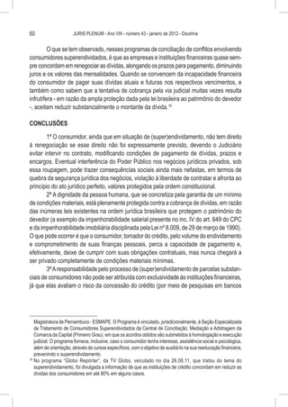 60                     JURIS PLENUM - Ano VIII - número 43 - janeiro de 2012 - Doutrina


         O que se tem observado, nesses programas de conciliação de conflitos envolvendo
consumidores superendividados, é que as empresas e instituições financeiras quase sem-
pre concordam em renegociar as dívidas, alongando os prazos para pagamento, diminuindo
juros e os valores das mensalidades. Quando se convencem da incapacidade financeira
do consumidor de pagar suas dívidas atuais e futuras nos respectivos vencimentos, e
também como sabem que a tentativa de cobrança pela via judicial muitas vezes resulta
infrutífera - em razão da ampla proteção dada pela lei brasileira ao patrimônio do devedor
-, aceitam reduzir substancialmente o montante da dívida.18

CONCLUSÕES

        1ª O consumidor, ainda que em situação de (super)endividamento, não tem direito
à renegociação se esse direito não foi expressamente previsto, devendo o Judiciário
evitar intervir no contrato, modificando condições de pagamento de dívidas, prazos e
encargos. Eventual interferência do Poder Público nos negócios jurídicos privados, sob
essa roupagem, pode trazer consequências sociais ainda mais nefastas, em termos de
quebra da segurança jurídica dos negócios, violação à liberdade de contratar e afronta ao
princípio do ato jurídico perfeito, valores protegidos pela ordem constitucional.
        2ª A dignidade da pessoa humana, que se concretiza pela garantia de um mínimo
de condições materiais, está plenamente protegida contra a cobrança de dívidas, em razão
das inúmeras leis existentes na ordem jurídica brasileira que protegem o patrimônio do
devedor (a exemplo da impenhorabilidade salarial presente no inc. IV do art. 649 do CPC
e da impenhorabilidade imobiliária disciplinada pela Lei nº 8.009, de 29 de março de 1990).
O que pode ocorrer é que o consumidor, tomador do crédito, pelo volume do endividamento
e comprometimento de suas finanças pessoais, perca a capacidade de pagamento e,
efetivamente, deixe de cumprir com suas obrigações contratuais, mas nunca chegará a
ser privado completamente de condições materiais mínimas.
        3ª A responsabilidade pelo processo de (super)endividamento de parcelas substan-
ciais de consumidores não pode ser atribuída com exclusividade às instituições financeiras,
já que elas avaliam o risco da concessão do crédito (por meio de pesquisas em bancos




    Magistratura de Pernambuco - ESMAPE. O Programa é vinculado, jurisdicionalmente, à Seção Especializada
    de Tratamento de Consumidores Superendividados da Central de Conciliação, Mediação e Arbitragem da
    Comarca da Capital (Primeiro Grau), em que os acordos obtidos são submetidos à homologação e execução
    judicial. O programa fornece, inclusive, caso o consumidor tenha interesse, assistência social e psicológica,
    além de orientação, através de cursos específicos, com o objetivo de auxiliá-lo na sua reeducação financeira,
    prevenindo o superendividamento.
18
   	No programa “Globo Repórter”, da TV Globo, veiculado no dia 26.08.11, que tratou do tema do
    superendividamento, foi divulgada a informação de que as instituições de crédito concordam em reduzir as
    dívidas dos consumidores em até 80% em alguns casos.
 