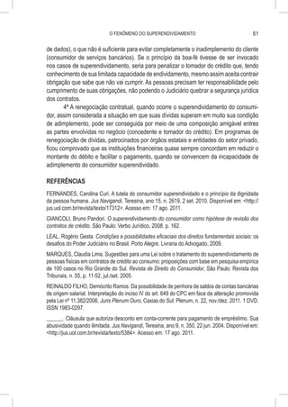 O FENÔMENO DO SUPERENDIVIDAMENTO                                  61

de dados), o que não é suficiente para evitar completamente o inadimplemento do cliente
(consumidor de serviços bancários). Se o princípio da boa-fé tivesse de ser invocado
nos casos de superendividamento, seria para penalizar o tomador do crédito que, tendo
conhecimento de sua limitada capacidade de endividamento, mesmo assim aceita contrair
obrigação que sabe que não vai cumprir. As pessoas precisam ter responsabilidade pelo
cumprimento de suas obrigações, não podendo o Judiciário quebrar a segurança jurídica
dos contratos.
       4ª A renegociação contratual, quando ocorre o superendividamento do consumi-
dor, assim considerada a situação em que suas dívidas superam em muito sua condição
de adimplemento, pode ser conseguida por meio de uma composição amigável entres
as partes envolvidas no negócio (concedente e tomador do crédito). Em programas de
renegociação de dívidas, patrocinados por órgãos estatais e entidades do setor privado,
ficou comprovado que as instituições financeiras quase sempre concordam em reduzir o
montante do débito e facilitar o pagamento, quando se convencem da incapacidade de
adimplemento do consumidor superendividado.

REFERÊNCIAS
FERNANDES, Carolina Curi. A tutela do consumidor superendividado e o princípio da dignidade
da pessoa humana. Jus Navigandi, Teresina, ano 15, n. 2619, 2 set. 2010. Disponível em: <http://
jus.uol.com.br/revista/texto/17312>. Acesso em: 17 ago. 2011.
GIANCOLI, Bruno Pandori. O superendividamento do consumidor como hipótese de revisão dos
contratos de crédito. São Paulo: Verbo Jurídico, 2008. p. 162.
LEAL, Rogério Gesta. Condições e possibilidades eficaciais dos direitos fundamentais sociais: os
desafios do Poder Judiciário no Brasil. Porto Alegre. Livraria do Advogado, 2009.
MARQUES, Claudia Lima. Sugestões para uma Lei sobre o tratamento do superendividamento de
pessoas físicas em contratos de crédito ao consumo: proposições com base em pesquisa empírica
de 100 casos no Rio Grande do Sul. Revista de Direito do Consumidor, São Paulo: Revista dos
Tribunais, n. 55, p. 11-52, jul./set. 2005.
REINALDO FILHO, Demócrito Ramos. Da possibilidade de penhora de saldos de contas bancárias
de origem salarial. Interpretação do inciso IV do art. 649 do CPC em face da alteração promovida
pela Lei nº 11.382/2006. Juris Plenum Ouro, Caxias do Sul: Plenum, n. 22, nov./dez. 2011. 1 DVD.
ISSN 1983-0297.
______. Cláusula que autoriza desconto em conta-corrente para pagamento de empréstimo. Sua
abusividade quando ilimitada. Jus Navigandi, Teresina, ano 9, n. 350, 22 jun. 2004. Disponível em:
<http://jus.uol.com.br/revista/texto/5384>. Acesso em: 17 ago. 2011.
 
