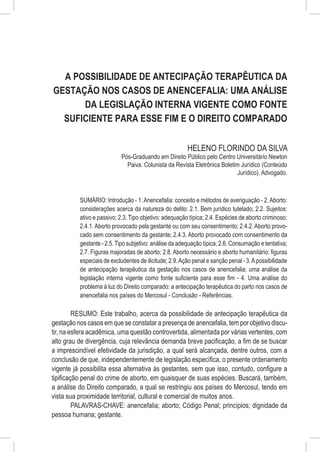 A Possibilidade de Antecipação Terapêutica da
Gestação nos Casos de Anencefalia: Uma Análise
      da Legislação Interna Vigente como Fonte
  Suficiente para esse Fim e o Direito Comparado

                                                        HELENO FLORINDO DA SILVA
                            Pós-Graduando em Direito Público pelo Centro Universitário Newton
                              Paiva. Colunista da Revista Eletrônica Boletim Jurídico (Conteúdo
                                                                            Jurídico). Advogado.



          SUMÁRIO: Introdução - 1. Anencefalia: conceito e métodos de averiguação - 2. Aborto:
          considerações acerca da natureza do delito: 2.1. Bem jurídico tutelado; 2.2. Sujeitos:
          ativo e passivo; 2.3. Tipo objetivo: adequação típica; 2.4. Espécies de aborto criminoso:
          2.4.1. Aborto provocado pela gestante ou com seu consentimento; 2.4.2. Aborto provo-
          cado sem consentimento da gestante; 2.4.3. Aborto provocado com consentimento da
          gestante - 2.5. Tipo subjetivo: análise da adequação típica; 2.6. Consumação e tentativa;
          2.7. Figuras majoradas de aborto; 2.8. Aborto necessário e aborto humanitário: figuras
          especiais de excludentes de ilicitude; 2.9. Ação penal e sanção penal - 3. A possibilidade
          de antecipação terapêutica da gestação nos casos de anencefalia: uma análise da
          legislação interna vigente como fonte suficiente para esse fim - 4. Uma análise do
          problema à luz do Direito comparado: a antecipação terapêutica do parto nos casos de
          anencefalia nos países do Mercosul - Conclusão - Referências.

         RESUMO: Este trabalho, acerca da possibilidade de antecipação terapêutica da
gestação nos casos em que se constatar a presença de anencefalia, tem por objetivo discu-
tir, na esfera acadêmica, uma questão controvertida, alimentada por várias vertentes, com
alto grau de divergência, cuja relevância demanda breve pacificação, a fim de se buscar
a imprescindível efetividade da jurisdição, a qual será alcançada, dentre outros, com a
conclusão de que, independentemente de legislação específica, o presente ordenamento
vigente já possibilita essa alternativa às gestantes, sem que isso, contudo, configure a
tipificação penal do crime de aborto, em quaisquer de suas espécies. Buscará, também,
a análise do Direito comparado, a qual se restringiu aos países do Mercosul, tendo em
vista sua proximidade territorial, cultural e comercial de muitos anos.
         PALAVRAS-CHAVE: anencefalia; aborto; Código Penal; princípios; dignidade da
pessoa humana; gestante.
 