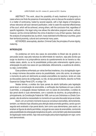 64                 JURIS PLENUM - Ano VIII - número 43 - janeiro de 2012 - Doutrina


        ABSTRACT: This work, about the possibility of early treatment of pregnancy in
cases where one finds the presence of anencephaly, aims to discuss the academic sphere
in a matter of controversy, fueled by several aspects, with a high degree of divergence,
whose relevance will soon demand pacification, order to seek the essential effectiveness
of the court, which will be achieved, among others, with the conclusion that, regardless of
specific legislation, this legal ruling now allows this alternative pregnant women, without,
however, set the criminal definition the crime of abortion in any of their species. Seek also
the analysis of comparative law, by which, it was restricted to the Mercosur countries, given
their territorial proximity, cultural and commercial many years.
        KEYWORDS: anencephaly; abortion; Criminal Code; the principles of human dignity;
maternity.

INTRODUÇÃO

       Os problemas em torno dos casos de anencefalia no Brasil são de grande re-
percussão social, seja pela natureza da deformidade do nascituro, seja pela dúvida que
surge na doutrina e na jurisprudência acerca do questionamento de se haveria ou não,
nestes casos, aborto, ou se há possibilidade jurídica pelo ordenamento vigente para a
antecipação do parto nos casos em que detectada, efetivamente, a ausência de cérebro,
ou seja, a anencefalia.
       Esse problema enfrentado por várias famílias brasileiras, à luz da legislação vigen-
te, enseja inúmeras discussões acerca da possibilidade, como dito acima, de antecipar
o momento do parto em detrimento ao estado anencefálico do nascituro, tendo em vista
as discussões acerca da configuração, ou não, do tipo penal de Aborto, descrito na Parte
Especial do Código Penal (CP), no artigo 124.
       Nestes termos, a análise dos tipos penais de aborto tipificados pela legislação
penal atual, a conceituação de anencefalia, a verificação das hipóteses em que o aborto
é permitido, a conjugação dessas hipóteses com os casos de anencefalia, a análise do
tipo penal aborto e suas elementares, com o subsídio da doutrina, da jurisprudência e,
principalmente, da Constituição Federal de 1988, com as Leis Ordinárias e o Direito Com-
parado, são de extrema necessidade no momento em que esta discussão lança-se à baila.
       Assim, em um primeiro momento busca-se conceituar anencefalia, demonstrando,
também, os métodos hoje utilizados para aferição desta anomalia genética, sendo que em
seguida será analisado o tipo penal aborto, bem como suas elementares, para assim, ao
analisar as figuras de aborto permitidas, conjugá-las aos casos de anencefalia, concluindo
pela possibilidade de antecipação terapêutica do parto, como também pela desnecessidade
de legalização neste sentido, haja vista autorização pela própria legislação em vigor, como
será demonstrado.
 