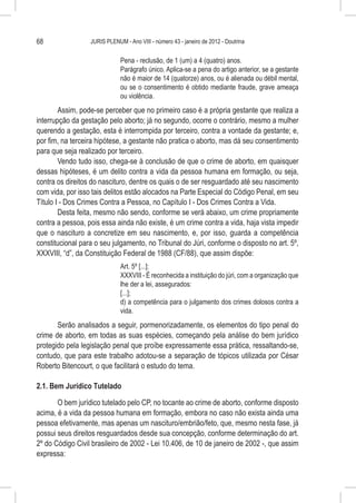 68                JURIS PLENUM - Ano VIII - número 43 - janeiro de 2012 - Doutrina


                              Pena - reclusão, de 1 (um) a 4 (quatro) anos.
                              Parágrafo único. Aplica-se a pena do artigo anterior, se a gestante
                              não é maior de 14 (quatorze) anos, ou é alienada ou débil mental,
                              ou se o consentimento é obtido mediante fraude, grave ameaça
                              ou violência.
        Assim, pode-se perceber que no primeiro caso é a própria gestante que realiza a
interrupção da gestação pelo aborto; já no segundo, ocorre o contrário, mesmo a mulher
querendo a gestação, esta é interrompida por terceiro, contra a vontade da gestante; e,
por fim, na terceira hipótese, a gestante não pratica o aborto, mas dá seu consentimento
para que seja realizado por terceiro.
        Vendo tudo isso, chega-se à conclusão de que o crime de aborto, em quaisquer
dessas hipóteses, é um delito contra a vida da pessoa humana em formação, ou seja,
contra os direitos do nascituro, dentre os quais o de ser resguardado até seu nascimento
com vida, por isso tais delitos estão alocados na Parte Especial do Código Penal, em seu
Título I - Dos Crimes Contra a Pessoa, no Capítulo I - Dos Crimes Contra a Vida.
        Desta feita, mesmo não sendo, conforme se verá abaixo, um crime propriamente
contra a pessoa, pois essa ainda não existe, é um crime contra a vida, haja vista impedir
que o nascituro a concretize em seu nascimento, e, por isso, guarda a competência
constitucional para o seu julgamento, no Tribunal do Júri, conforme o disposto no art. 5º,
XXXVIII, “d”, da Constituição Federal de 1988 (CF/88), que assim dispõe:
                              Art. 5º [...]:
                              XXXVIII - É reconhecida a instituição do júri, com a organização que
                              lhe der a lei, assegurados:
                              [...];
                              d) a competência para o julgamento dos crimes dolosos contra a
                              vida.
       Serão analisados a seguir, pormenorizadamente, os elementos do tipo penal do
crime de aborto, em todas as suas espécies, começando pela análise do bem jurídico
protegido pela legislação penal que proíbe expressamente essa prática, ressaltando-se,
contudo, que para este trabalho adotou-se a separação de tópicos utilizada por César
Roberto Bitencourt, o que facilitará o estudo do tema.

2.1. Bem Jurídico Tutelado

       O bem jurídico tutelado pelo CP, no tocante ao crime de aborto, conforme disposto
acima, é a vida da pessoa humana em formação, embora no caso não exista ainda uma
pessoa efetivamente, mas apenas um nascituro/embrião/feto, que, mesmo nesta fase, já
possui seus direitos resguardados desde sua concepção, conforme determinação do art.
2º do Código Civil brasileiro de 2002 - Lei 10.406, de 10 de janeiro de 2002 -, que assim
expressa:
 