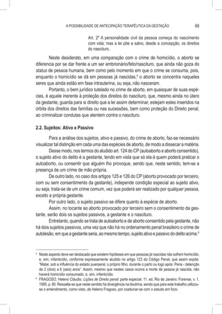 A POSSIBILIDADE DE ANTECIPAÇÃO TERAPÊUTICA DA GESTAÇÃO                                    69

                                    Art. 2º A personalidade civil da pessoa começa do nascimento
                                    com vida; mas a lei põe a salvo, desde a concepção, os direitos
                                    do nascituro.
        Neste desiderato, em uma comparação com o crime de homicídio, o aborto se
diferencia por se dar frente a um ser embrionário/feto/nascituro, que ainda não goza do
status de pessoa humana, bem como pelo momento em que o crime se consuma, pois,
enquanto o homicídio se dá em pessoas já nascidas,5 o aborto se concentra naqueles
seres que ainda estão em fase intrauterina, ou seja, não nasceram.
        Portanto, o bem jurídico tutelado no crime de aborto, em quaisquer de suas espé-
cies, é aquele inerente à proteção dos direitos do nascituro, que, mesmo ainda no útero
da gestante, guarda para si direito que a lei assim determinar, estejam estes inseridos na
órbita dos direitos das famílias ou nas sucessões, bem como proteção do Direito penal,
ao criminalizar condutas que atentem contra o nascituro.

2.2. Sujeitos: Ativo e Passivo

        Para a análise dos sujeitos, ativo e passivo, do crime de aborto, faz-se necessário
visualizar tal distinção em cada uma das espécies de aborto, de modo a dissecar a matéria.
        Desse modo, nos termos do aludido art. 124 do CP (autoaborto e aborto consentido),
o sujeito ativo do delito é a gestante, tendo em vista que só ela é quem poderá praticar o
autoaborto, ou consentir que alguém lho provoque, sendo que, neste sentido, tem-se a
presença de um crime de mão própria.
        De outro lado, no caso dos artigos 125 e 126 do CP (aborto provocado por terceiro,
com ou sem consentimento da gestante), independe condição especial ao sujeito ativo,
ou seja, trata-se de um crime comum, vez que poderá ser realizado por qualquer pessoa,
exceto a própria gestante.
        Por outro lado, o sujeito passivo se difere quanto à espécie de aborto.
        Assim, no tocante ao aborto provocado por terceiro sem o consentimento da ges-
tante, serão dois os sujeitos passivos, a gestante e o nascituro.
        Entretanto, quando se trata de autoaborto e de aborto consentido pela gestante, não
há dois sujeitos passivos, uma vez que não há no ordenamento penal brasileiro o crime de
autolesão, em que a gestante seria, ao mesmo tempo, sujeito ativo e passivo do delito acima.6


5
  	 Neste aspecto deve ser destacado que existem hipóteses em que pessoas já nascidas não sofrem homicídio,
    e, sim, infanticídio, conforme expressamente aludido no artigo 123 do Código Penal, que assim expõe:
    “Matar, sob a influência do estado puerperal, o próprio filho, durante o parto ou logo após: Pena - detenção
    de 2 (dois) a 6 (seis) anos”. Assim, mesmo que nestes casos ocorra a morte de pessoa já nascida, não
    haverá homicídio consumado, e, sim, infanticídio.
6
  	 FRAGOSO, Heleno Cláudio. Lições de Direito penal: parte especial. 11. ed. Rio de Janeiro: Forense, v. 1,
    1995. p. 80. Ressalta-se que neste sentido há divergência na doutrina, sendo que para este trabalho utilizou-
    se o entendimento, como visto, de Heleno Fragoso, por coadunar-se com o estudo em foco.
 