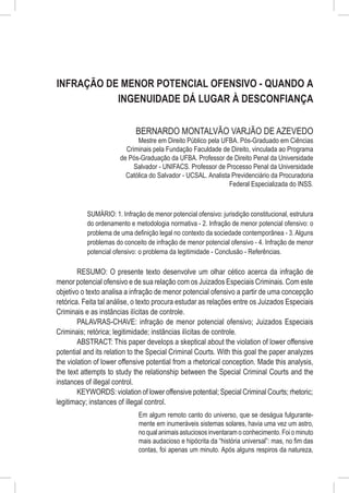 Infração de Menor Potencial Ofensivo - Quando a
           Ingenuidade dá Lugar à Desconfiança

                             BERNARDO MONTALVÃO VARJÃO DE AZEVEDO
                             Mestre em Direito Público pela UFBA. Pós-Graduado em Ciências
                         Criminais pela Fundação Faculdade de Direito, vinculada ao Programa
                       de Pós-Graduação da UFBA. Professor de Direito Penal da Universidade
                            Salvador - UNIFACS. Professor de Processo Penal da Universidade
                         Católica do Salvador - UCSAL. Analista Previdenciário da Procuradoria
                                                               Federal Especializada do INSS.



           SUMÁRIO: 1. Infração de menor potencial ofensivo: jurisdição constitucional, estrutura
           do ordenamento e metodologia normativa - 2. Infração de menor potencial ofensivo: o
           problema de uma definição legal no contexto da sociedade contemporânea - 3. Alguns
           problemas do conceito de infração de menor potencial ofensivo - 4. Infração de menor
           potencial ofensivo: o problema da legitimidade - Conclusão - Referências.

        RESUMO: O presente texto desenvolve um olhar cético acerca da infração de
menor potencial ofensivo e de sua relação com os Juizados Especiais Criminais. Com este
objetivo o texto analisa a infração de menor potencial ofensivo a partir de uma concepção
retórica. Feita tal análise, o texto procura estudar as relações entre os Juizados Especiais
Criminais e as instâncias ilícitas de controle.
        PALAVRAS-CHAVE: infração de menor potencial ofensivo; Juizados Especiais
Criminais; retórica; legitimidade; instâncias ilícitas de controle.
        ABSTRACT: This paper develops a skeptical about the violation of lower offensive
potential and its relation to the Special Criminal Courts. With this goal the paper analyzes
the violation of lower offensive potential from a rhetorical conception. Made this analysis,
the text attempts to study the relationship between the Special Criminal Courts and the
instances of illegal control.
        KEYWORDS: violation of lower offensive potential; Special Criminal Courts; rhetoric;
legitimacy; instances of illegal control.
                              Em algum remoto canto do universo, que se deságua fulgurante-
                              mente em inumeráveis sistemas solares, havia uma vez um astro,
                              no qual animais astuciosos inventaram o conhecimento. Foi o minuto
                              mais audacioso e hipócrita da “história universal”: mas, no fim das
                              contas, foi apenas um minuto. Após alguns respiros da natureza,
 