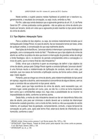 70                   JURIS PLENUM - Ano VIII - número 43 - janeiro de 2012 - Doutrina


       Neste sentido, o sujeito passivo nestas hipóteses só poderá ser o nascituro ou,
genericamente, o resultado da concepção, ou seja: óvulo, embrião ou feto.
       Por fim, cabe aqui ainda destacar que a agravante genérica do art. 61, II, da Parte
Geral do CP - crimes praticados contra gestante - não se aplica ao crime de aborto pra-
ticado por terceiro, tendo em vista que a agravante já está inserida no tipo penal central
do crime de aborto.

2.3. Tipo Objetivo: Adequação Típica

        Para a análise do tipo objetivo, ou seja, da conduta materialmente tomada que é
rechaçada pelo Código Penal, no caso do aborto, faz-se necessário tomar por base, antes
de qualquer análise, a conceituação do que seja realmente aborto.
        Nas lições de Aníbal Bruno, “provocar aborto é interromper o processo fisiológico da
gestação, com a consequente morte do feto”.7 Percebe-se que o tipo objetivo do crime de
aborto se verifica na prática de atos que levem à interrupção da gravidez antes de atingir
o limite fisiológico, isto é, no decorrer do período compreendido entre a concepção e o
início do parto, que é o marco final da vida intrauterina.8
        Então, vê-se que a doutrina é quem se encarregou de definir o tipo objetivo do
crime de aborto, porque pelo Código Penal vigente a conduta tipificada “provocar aborto”
é uma fórmula neutra e indeterminada de tipificação de conduta, tendo em vista, por
exemplo, que nos casos de homicídio a tipificação ocorreu de forma certa e direta, qual
seja: matar alguém.
        Portanto, para se chegar ao crime de aborto, pela indeterminabilidade do tipo penal
em apreço, segundo a doutrina, será necessária à concorrência de alguns fatores, sem os
quais a conduta não se subsumirá no tipo penal: aborto.
        Assim, para que haja ocorrência do crime de aborto, será necessário que, em
primeiro lugar, exista gravidez em curso, pois, se não há, o crime se torna impossível,
bem como que o embrião/feto esteja vivo, haja vista a possibilidade de se incorrer na
impossibilidade do delito, conforme os termos acima.
        Desta feita, a morte da vida intrauterina deverá se dar em decorrência fática dos
atos de aborto, pois para ser criminoso o aborto deverá ser a conduta de interromper
ilicitamente o estado gravídico, com a morte do feto, tendo ou não sua expulsão do ventre
materno, em qualquer fase da gestação, compreendendo, contudo, o lapso temporal da
concepção ao parto, pois, após este termo final, estar-se-á diante de infanticídio ou de
homicídio, conforme o caso.9


7
  	 BRUNO, Aníbal. Crimes contra a pessoa. 5. ed. Rio de Janeiro: Rio, 1979. p. 160.
8
  	 BITENCOURT, César Roberto. Tratado de Direito penal: parte especial: dos crimes contra as pessoas.
    9. ed. São Paulo: Saraiva, 2009. p. 138.
9
  	 BITENCOURT, op. cit., p. 139.
 