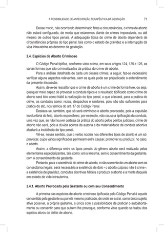 A POSSIBILIDADE DE ANTECIPAÇÃO TERAPÊUTICA DA GESTAÇÃO                  71

        Desse modo, não ocorrendo determinado fatos e circunstâncias, o crime de aborto
não estará configurado, de modo que estaremos diante de crimes impossíveis, ou até
mesmo de outros tipos penais. A adequação típica do crime de aborto dependerá de
circunstâncias próprias do tipo penal, tais como o estado de gravidez e a interrupção da
vida intrauterina no decorrer da gestação.

2.4. Espécies de Aborto Criminoso

        O Código Penal tipifica, conforme visto acima, em seus artigos 124, 125 e 126, as
várias formas que são criminalizadas da prática do crime de aborto.
        Para a análise detalhada de cada um desses crimes, a seguir, faz-se necessário
verificar alguns aspectos relevantes, sem os quais pode ser prejudicado o entendimento
da presente discussão.
        Assim, deve-se ressaltar que o crime de aborto é um crime de forma livre, ou seja,
qualquer meio capaz de provocar a conduta típica e o resultado tipificado como crime de
aborto será tido como hábil à realização do tipo penal, o que afastará, para a prática do
crime, as condutas como: rezas, despachos e similares, pois não são suficientes para
prática do ato, nos termos do art. 17 do Código Penal.
        Destaca-se, também, que só será criminoso o aborto provocado, pois a expulsão
involuntária do feto, aborto espontâneo, por exemplo, não causa a tipificação da conduta,
uma vez que, se não houver certeza da prática do aborto pelos peritos judiciais, crime de
aborto não será, pois a dúvida acerca da autoria e da materialidade da conduta abortiva
afastará a incidência do tipo penal.
        Vê-se, nesse sentido, que o verbo núcleo nos diferentes tipos de aborto é um só:
provocar, cujos vários significados permeiam entre causar, promover ou produzir, no caso,
o aborto.
        Assim, a diferença entre os tipos penais do gênero aborto será realizada pelas
elementares especializantes, tais como: em si mesma, sem o consentimento da gestante,
com o consentimento da gestante.
        Portanto, para a ocorrência do crime de aborto, e não somente de um aborto sem os
consectários legais, será necessária a existência de dolo - o aborto culposo não é crime -,
a existência de gravidez, condutas abortivas hábeis a produzir o aborto e a morte daquele
em estado de vida intrauterina.

2.4.1. Aborto Provocado pela Gestante ou com seu Consentimento

        A primeira das espécies de aborto criminoso tipificada pelo Código Penal é aquele
consentido pela gestante ou por ela mesmo praticado, de onde se extrai, como único sujeito
ativo possível, a própria gestante, a única com a possibilidade de praticar o autoaborta-
mento ou consentir para que outrem lhe provoque, conforme visto quando se tratou dos
sujeitos ativos do delito de aborto.
 
