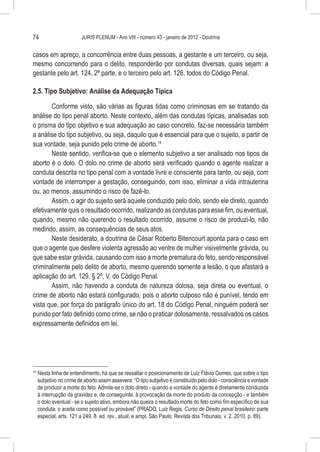 74                        JURIS PLENUM - Ano VIII - número 43 - janeiro de 2012 - Doutrina


casos em apreço, a concorrência entre duas pessoas, a gestante e um terceiro, ou seja,
mesmo concorrendo para o delito, responderão por condutas diversas, quais sejam: a
gestante pelo art. 124, 2ª parte, e o terceiro pelo art. 126, todos do Código Penal.

2.5. Tipo Subjetivo: Análise da Adequação Típica

       Conforme visto, são várias as figuras tidas como criminosas em se tratando da
análise do tipo penal aborto. Neste contexto, além das condutas típicas, analisadas sob
o prisma do tipo objetivo e sua adequação ao caso concreto, faz-se necessária também
a análise do tipo subjetivo, ou seja, daquilo que é essencial para que o sujeito, a partir de
sua vontade, seja punido pelo crime de aborto.14
       Neste sentido, verifica-se que o elemento subjetivo a ser analisado nos tipos de
aborto é o dolo. O dolo no crime de aborto será verificado quando o agente realizar a
conduta descrita no tipo penal com a vontade livre e consciente para tanto, ou seja, com
vontade de interromper a gestação, conseguindo, com isso, eliminar a vida intrauterina
ou, ao menos, assumindo o risco de fazê-lo.
       Assim, o agir do sujeito será aquele conduzido pelo dolo, sendo ele direto, quando
efetivamente quis o resultado ocorrido, realizando as condutas para esse fim, ou eventual,
quando, mesmo não querendo o resultado ocorrido, assume o risco de produzi-lo, não
medindo, assim, as consequências de seus atos.
       Neste desiderato, a doutrina de César Roberto Bitencourt aponta para o caso em
que o agente que desfere violenta agressão ao ventre de mulher visivelmente grávida, ou
que sabe estar grávida, causando com isso a morte prematura do feto, sendo responsável
criminalmente pelo delito de aborto, mesmo querendo somente a lesão, o que afastará a
aplicação do art. 129, § 2º, V, do Código Penal.
       Assim, não havendo a conduta de natureza dolosa, seja direta ou eventual, o
crime de aborto não estará configurado, pois o aborto culposo não é punível, tendo em
vista que, por força do parágrafo único do art. 18 do Código Penal, ninguém poderá ser
punido por fato definido como crime, se não o praticar dolosamente, ressalvados os casos
expressamente definidos em lei.




14
     	Nesta linha de entendimento, há que se ressaltar o posicionamento de Luiz Flávio Gomes, que sobre o tipo
      subjetivo no crime de aborto assim assevera: “O tipo subjetivo é constituído pelo dolo - consciência e vontade
      de produzir a morte do feto. Admite-se o dolo direto - quando a vontade do agente é diretamente conduzida
      à interrupção da gravidez e, de conseguinte, à provocação da morte do produto da concepção - e também
      o dolo eventual - se o sujeito ativo, embora não queira o resultado morte do feto como fim específico de sua
      conduta, o aceita como possível ou provável” (PRADO, Luiz Regis. Curso de Direito penal brasileiro: parte
      especial, arts. 121 a 249. 8. ed. rev., atual. e ampl. São Paulo: Revista dos Tribunais, v. 2, 2010. p. 89).
 