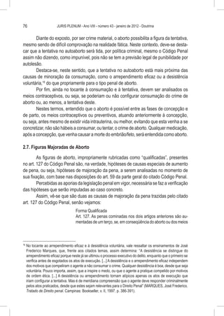 76                        JURIS PLENUM - Ano VIII - número 43 - janeiro de 2012 - Doutrina


       Diante do exposto, por ser crime material, o aborto possibilita a figura da tentativa,
mesmo sendo de difícil comprovação na realidade fática. Neste contexto, deve-se desta-
car que a tentativa no autoaborto será tida, por política criminal, mesmo o Código Penal
assim não dizendo, como impunível, pois não se tem a previsão legal de punibilidade por
autolesão.
       Destaca-se, neste sentido, que a tentativa no autoaborto está mais próxima das
causas de minoração da consumação, como o arrependimento eficaz ou a desistência
voluntária,16 do que propriamente para o tipo penal de aborto.
       Por fim, ainda no tocante à consumação e à tentativa, devem ser analisados os
meios contraceptivos, ou seja, se poderiam ou não configurar consumação do crime de
aborto ou, ao menos, a tentativa deste.
       Nestes termos, entendido que o aborto é possível entre as fases de concepção e
de parto, os meios contraceptivos ou preventivos, atuando anteriormente à concepção,
ou seja, antes mesmo de existir vida intrauterina, ou melhor, evitando que esta venha a se
concretizar, não são hábeis a consumar, ou tentar, o crime de aborto. Qualquer medicação,
após a concepção, que venha causar a morte do embrião/feto, será entendida como aborto.

2.7. Figuras Majoradas de Aborto

        As figuras de aborto, impropriamente rubricadas como “qualificadas”, presentes
no art. 127 do Código Penal são, na verdade, hipóteses de causas especiais de aumento
de pena, ou seja, hipóteses de majoração da pena, a serem analisadas no momento de
sua fixação, com base nas disposições do art. 59 da parte geral do citado Código Penal.
        Percebidas as aporias da legislação penal em vigor, necessária se faz a verificação
das hipóteses que serão imputadas ao caso concreto.
        Assim, vê-se que são duas as causas de majoração da pena trazidas pelo citado
art. 127 do Código Penal, senão vejamos:
                                      Forma Qualificada
                                      Art. 127. As penas cominadas nos dois artigos anteriores são au-
                                      mentadas de um terço, se, em conseqüência do aborto ou dos meios



16
     	No tocante ao arrependimento eficaz e à desistência voluntária, vale ressaltar os ensinamentos de José
      Frederico Marques, que, frente aos citados temas, assim determina: “A desistência se distingue do
      arrependimento eficaz porque neste já se ultimou o processo executivo do delito, enquanto que o primeiro se
      verifica antes de esgotados os atos de execução. [...] A desistência e o arrependimento eficaz independem
      dos motivos que compeliram o agente a não consumar o crime. Qualquer desistência é boa, desde que seja
      voluntária. Pouco importa, assim, que a inspire o medo, ou que o agente a pratique compelido por motivos
      de ordem ética. [...] A desistência ou arrependimento tornam atípicos apenas os atos de execução que
      iriam configurar a tentativa. Mas é de meridiana compreensão que o agente deve responder criminalmente
      pelos atos praticados, desde que estes sejam relevantes para o Direito Penal” (MARQUES, José Frederico.
      Tratado de Direito penal. Campinas: Bookseller, v. II, 1997. p. 386-391).
 
