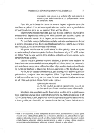 A POSSIBILIDADE DE ANTECIPAÇÃO TERAPÊUTICA DA GESTAÇÃO                                77

                                      empregados para provocá-lo, a gestante sofre lesão corporal de
                                      natureza grave; e são duplicadas, se, por qualquer dessas causas,
                                      lhe sobrevém a morte.
        Desta feita, as hipóteses das causas de aumento de pena majorantes serão dife-
renciáveis se, pelo aborto os pelos meios praticados para este fim, sofrer a gestante lesão
corporal de natureza grave ou, por quaisquer deles, venha a falecer.
        Na primeira hipótese acima aludida, qual seja, da lesão corporal de natureza grave
em decorrência da prática do aborto ou dos meios utilizados para esse fim, a pena a ser
cominada, na terceira fase de cálculo da pena, será aumentada em um terço.
        Por outro lado, na segunda hipótese aventada, qual seja, aquela por meio da qual
a gestante faleça pela prática dos meios utilizados para efetivar o aborto, ou por ter sido
este realizado, a pena a ser cominada será dobrada.
        Há que se ressaltar que as “qualificadoras” trazidas pelo tipo penal em apreço
somente serão aplicadas nas espécies de aborto descritas nos artigos 125 e 126, ambos
do Código Penal, ou seja, somente frente ao aborto praticado por terceiro, com ou sem o
consentimento da gestante.
        Destaca-se que se, por meio da prática do aborto, a gestante sofrer lesões de na-
tureza leve, o terceiro responderá somente pela prática do aborto, tentado ou consumado,
pois as lesões de natureza leve estão subsumidas no tipo penal do aborto, cuja verificação
no mundo real dos fatos se dá por meio de lesões, aparentes ou não, de natureza leve.
        Por fim, há que se destacar também que, para a configuração do crime qualificado
pelo resultado, ou seja, os casos trazidos pelo art. 127 do Código Penal, é necessário que
a lesão corporal de natureza grave ou a morte decorram ao menos de culpa, nos termos
do art. 19 da parte geral do Código Penal, senão vejamos:
                                      Agravação pelo Resultado
                                      Art. 19. Pelo resultado que agrava especialmente a pena, só res-
                                      ponde o agente que o houver causado ao menos culposamente.
       No entanto, se a conduta do agente, decorrente de seu dolo, por si só, já abranger a
lesão corporal de natureza grave, ou a morte propriamente dita, não haverá aplicação do art.
127 do Código Penal, e, sim, a tipificação específica para a lesão corporal da qual resulta
o fim da gravidez, ou o homicídio, em concurso formal de crime,17 com o delito de aborto.




17
     	O art. 70 do Código Penal, ao tratar das hipóteses de crimes formais, assim determina: “Quando o agente,
      mediante uma só ação ou omissão, pratica dois ou mais crimes, idênticos ou não, aplica-se-lhe a mais grave
      das penas cabíveis ou, se iguais, somente uma delas, mas aumentada, em qualquer caso, de um sexto até
      metade. As penas aplicam-se, entretanto, cumulativamente, se a ação ou omissão é dolosa e os crimes
      concorrentes resultam de desígnios autônomos, consoante o disposto no artigo anterior”.
 