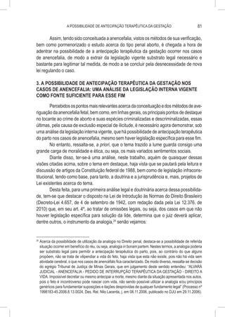 A POSSIBILIDADE DE ANTECIPAÇÃO TERAPÊUTICA DA GESTAÇÃO                                81

        Assim, tendo sido conceituada a anencefalia, vistos os métodos de sua verificação,
bem como pormenorizado o estudo acerca do tipo penal aborto, é chegada a hora de
adentrar na possibilidade de a antecipação terapêutica da gestação ocorrer nos casos
de anencefalia, de modo a extrair da legislação vigente substrato legal necessário e
bastante para legitimar tal medida, de modo a se concluir pela desnecessidade de nova
lei regulando o caso.

3. A POSSIBILIDADE DE ANTECIPAÇÃO TERAPÊUTICA DA GESTAÇÃO NOS
CASOS DE ANENCEFALIA: UMA ANÁLISE DA LEGISLAÇÃO INTERNA VIGENTE
COMO FONTE SUFICIENTE PARA ESSE FIM

        Percebidos os pontos mais relevantes acerca da conceituação e dos métodos de ave-
riguação da anencefalia fetal, bem como, em linhas gerais, os principais pontos de destaque
no tocante ao crime de aborto e suas espécies criminalizadas e descriminalizadas, essas
últimas, pela causa de exclusão especial de ilicitude, é necessário agora demonstrar, sob
uma análise da legislação interna vigente, que há possibilidade de antecipação terapêutica
do parto nos casos de anencefalia, mesmo sem haver legislação específica para esse fim.
        No entanto, ressalta-se, a priori, que o tema trazido a lume guarda consigo uma
grande carga de moralidade e ética, ou seja, os mais variados sentimentos sociais.
        Diante disso, ter-se-á uma análise, neste trabalho, aquém de quaisquer dessas
visões citadas acima, sobre o tema em destaque, haja vista que se pautará pela leitura e
discussão de artigos da Constituição federal de 1988, bem como de legislação infracons-
titucional, tendo como base, para tanto, a doutrina e a jurisprudência e, mais, projetos de
Lei existentes acerca do tema.
        Desta feita, para uma primeira análise legal e doutrinária acerca dessa possibilida-
de, tem-se que destacar o disposto na Lei de Introdução às Normas do Direito Brasileiro
(Decreto-Lei 4.657, de 4 de setembro de 1942, com redação dada pela Lei 12.376, de
2010) que, em seu art. 4º, ao tratar de omissões legais, ou seja, dos casos em que não
houver legislação específica para solução da lide, determina que o juiz deverá aplicar,
dentre outros, o instrumento da analogia,24 senão vejamos:


24
     	Acerca da possibilidade de utilização da analogia no Direito penal, destaca-se a possibilidade de referida
      situação ocorrer em benefício do réu, ou seja, analogia in bonam partem. Nestes termos, a analogia poderia
      ser substrato legal para permitir a antecipação terapêutica do parto, pois, ao contrário do que alguns
      propõem, não se trata de vilipendiar a vida do feto, haja vista que esta não existe, pois não há vida sem
      atividade cerebral, o que nos casos de anencéfalo fica caracterizado. De modo diverso, ressalta-se decisão
      do egrégio Tribunal de Justiça de Minas Gerais, que em julgamento deste sentido entendeu: “ALVARÁ
      JUDICIAL - ANENCEFALIA - PEDIDO DE INTERRUPÇÃO TERAPÊUTICA DA GESTAÇÃO - DIREITO A
      VIDA. Impossível decretar ou mesmo antecipar a morte, mesmo diante da situação apresentada nos autos,
      pois o feto é incontroverso pode nascer com vida, não sendo possível utilizar a analogia e/ou princípios
      genéricos para fundamentar suposições e ilações desprovidas de qualquer fundamento legal” (Processo nº
      1998183-45.2006.8.13.0024, Des. Rel. Nilo Lacerda, j. em 08.11.2006, publicado no DJU em 29.11.2006).
 