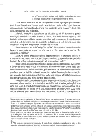 82                     JURIS PLENUM - Ano VIII - número 43 - janeiro de 2012 - Doutrina


                                   Art. 4º Quando a lei for omissa, o juiz decidirá o caso de acordo com
                                   a analogia, os costumes e os princípios gerais de direito.
        Assim sendo, como não há em uma primeira análise legislação que autorize a
possibilidade de realização da antecipação terapêutica do parto, poderá o juiz da causa,
utilizando-se dos meios destacados acima, pela legislação pátria, resolver o direito plei-
teado, concedendo-o ou negando-o.
        Ademais, percebida a possibilidade de utilização do art. 4º, acima visto, para a
autorização terapêutica do parto, nos casos a lume, cabe agora destacar alguns pontos
do direito civil da personalidade, ou seja, determinar onde começam os direitos de perso-
nalidade e onde terminam, mais precisamente, onde começa e onde termina a vida para
a legislação civil pátria, disciplinando a questão do nascituro.
        Neste contexto, o art. 2º do Código Civil de 2002 destaca que “a personalidade civil
da pessoa começa do nascimento com vida; mas a lei põe a salvo, desde a concepção,
os direitos do nascituro”.
        Assim, vê-se que a realização efetiva da personalidade, os direitos da pessoa, só
ocorre com o nascimento com vida, sendo que o nascituro, que possui uma expectativa
de direito, foi protegido desde a concepção até o momento do parto.25
        Neste sentido, o nascituro é um ser que guarda proteção da legislação civil, somen-
te porque se tem a visão de que virá, no futuro, a nascer com vida.26 Diante disso, pela
impossibilidade de vida no feto anencéfalo, pois se trata de um feto com morte cerebral, o
que afasta qualquer incidência de vida, o nascituro pode sofrer restrição dessa proteção,
para aplicação da antecipação terapêutica do parto, haja vista que a finalidade da proteção
legal será prejudicada pela morte cerebral do anencéfalo.
        Percebido, assim, o momento em que se adquire personalidade jurídica, bem como
a ressalva feita ao nascituro, e, enfrentada a possibilidade de antecipação terapêutica do
parto, pela perda da finalidade dessa proteção nos casos de fetos com anencefalia, faz-se
necessário agora ter por base o fim da vida, haja vista que o Código Civil de 2002 desta-
cou que a morte é quem põe fim à vida, mas não delimitou o que se considera por morte.


25
   	Neste sentido se coloca a doutrina de Silvio de Salvo Venosa, que assim expressa: “O fato de o nascituro ter
    proteção legal não deve levar a imaginar que tenha ele personalidade tal como a concebe o ordenamento.
    O fato de ter ele capacidade para alguns atos não significa que o ordenamento lhe atribua personalidade.
    Embora haja quem sufrague o contrário, trata-se de uma situação que somente se aproxima da personalidade.
    Esta só advém do nascimento com vida. Trata-se de uma expectativa de direito” (VENOSA, Silvio de Salvo.
    Direito civil: parte geral. 3. ed. São Paulo: Atlas, v. 1, 2003. p. 161-162).
26
   	Sob o aspecto do nascimento com vida do feto, devem ser destacadas as disposições da Lei 6.015/73
    (Lei de Registros Públicos), que em seu art. 53, § 2º, determina: “Art. 53. No caso de ter a criança nascido
    morta ou no de ter morrido na ocasião do parto, será, não obstante, feito o assento com os elementos que
    couberem e com remissão ao do óbito.
    [...].
    § 2º No caso de a criança morrer na ocasião do parto, tendo, entretanto, respirado, serão feitos os dois
    assentos, o de nascimento e o de óbito, com os elementos cabíveis e com remissões recíprocas”.
 