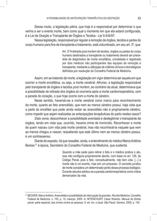 A POSSIBILIDADE DE ANTECIPAÇÃO TERAPÊUTICA DA GESTAÇÃO                                 83

        Desse modo, a legislação pátria, que hoje é a responsável por determinar o que
venha a ser o evento morte, bem como qual o momento em que ela estará configurada,
é a Lei de Doação e Transplante de Órgãos e Tecidos - Lei 9.434/97.
        Nessa legislação, responsável por regular a remoção de órgãos, tecidos e partes do
corpo humano para fins de transplante e tratamento, está vislumbrado, em seu art. 3º, que:
                                      Art. 3º A retirada post mortem de tecidos, órgãos ou partes do corpo
                                      humano destinados a transplante ou tratamento deverá ser prece-
                                      dida de diagnóstico de morte encefálica, constatada e registrada
                                      por dois médicos não participantes das equipes de remoção e
                                      transplante, mediante a utilização de critérios clínicos e tecnológicos
                                      definidos por resolução do Conselho Federal de Medicina.

        Assim, em se tratando de morte, a legislação em vigor determina ser aquela em que
ocorrer a morte encefálica, ou seja, a morte cerebral. Alhures, a legislação responsável
pelo transplante de órgãos e tecidos post mortem, ao contrário da atual, determinava que
a possibilidade de retirada dos órgãos só ocorreria após a morte cardiorrespiratória, com
a parada do coração, o que hoje ocorre com a morte do cérebro.
        Neste sentido, havendo-se a morte cerebral como marco para reconhecimento
da morte, quanto ao feto anencéfalo, que nem ao menos cérebro possui, haja vista que
a parte do encéfalo que pode ainda restar ao anencéfalo não é propriamente cérebro,
como impedir que sejam realizadas as antecipações terapêuticas do parto nestes casos?
        Data venia, desconhecer a possibilidade aventada é deslegitimar o transplante de
órgãos, tendo em vista que, ocorrido, haveria crime de homicídio. Reconhecer a morte
de quem nasceu com vida pela morte cerebral, mas não reconhecê-la naquele que nem
ao menos chegou a nascer, ressaltando que este último nem ao menos cérebro possui,
é um contrassenso.
        Diante do exposto, há que ressaltar, ainda, o entendimento do médico Marco Antônio
Becker,27 à época, Secretário do Conselho Federal de Medicina, que sustenta:
                                      Quando a mãe pede para retirar o feto e o médico pratica o ato,
                                      isso não configura propriamente aborto, com base no art. 126, do
                                      Código Penal, pois o feto, conceitualmente, não tem vida. [...] a
                                      morte não é um evento, mas sim um processo. O conceito jurídico
                                      de morte considera um determinado ponto desse processo biológico.
                                      Durante séculos adotou-se a parada cardiorrespiratória como índice
                                      demarcador da vida.




27
     	BECKER, Marco Antônio. Anencefalia e possibilidade de interrupção da gravidez. Revista Medicina, Conselho
      Federal de Medicina, n. 155, p. 10, maio/jul. 2005. In: BITENCOURT, César Roberto. Manual de Direito
      penal: parte especial, dos crimes contra as pessoas. 9. ed. rev. e atual. São Paulo: Saraiva, 2009. p. 154.
 