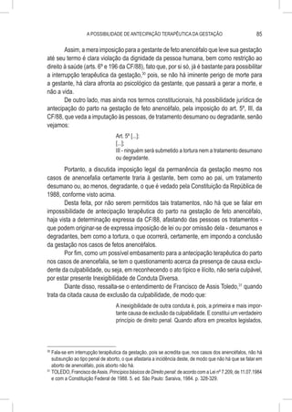 A POSSIBILIDADE DE ANTECIPAÇÃO TERAPÊUTICA DA GESTAÇÃO                                   85

        Assim, a mera imposição para a gestante de feto anencéfalo que leve sua gestação
até seu termo é clara violação da dignidade da pessoa humana, bem como restrição ao
direito à saúde (arts. 6º e 196 da CF/88), fato que, por si só, já é bastante para possibilitar
a interrupção terapêutica da gestação,30 pois, se não há iminente perigo de morte para
a gestante, há clara afronta ao psicológico da gestante, que passará a gerar a morte, e
não a vida.
        De outro lado, mas ainda nos termos constitucionais, há possibilidade jurídica de
antecipação do parto na gestação de feto anencéfalo, pela imposição do art. 5º, III, da
CF/88, que veda a imputação às pessoas, de tratamento desumano ou degradante, senão
vejamos:
                                   Art. 5º [...]:
                                   [...];
                                   III - ninguém será submetido a tortura nem a tratamento desumano
                                   ou degradante.
        Portanto, a discutida imposição legal da permanência da gestação mesmo nos
casos de anencefalia certamente traria à gestante, bem como ao pai, um tratamento
desumano ou, ao menos, degradante, o que é vedado pela Constituição da República de
1988, conforme visto acima.
        Desta feita, por não serem permitidos tais tratamentos, não há que se falar em
impossibilidade de antecipação terapêutica do parto na gestação de feto anencéfalo,
haja vista a determinação expressa da CF/88, afastando das pessoas os tratamentos -
que podem originar-se de expressa imposição de lei ou por omissão dela - desumanos e
degradantes, bem como a tortura, o que ocorrerá, certamente, em impondo a conclusão
da gestação nos casos de fetos anencéfalos.
        Por fim, como um possível embasamento para a antecipação terapêutica do parto
nos casos de anencefalia, se tem o questionamento acerca da presença de causa exclu-
dente da culpabilidade, ou seja, em reconhecendo o ato típico e ilícito, não seria culpável,
por estar presente Inexigibilidade de Conduta Diversa.
        Diante disso, ressalta-se o entendimento de Francisco de Assis Toledo,31 quando
trata da citada causa de exclusão da culpabilidade, de modo que:
                                   A inexigibilidade de outra conduta é, pois, a primeira e mais impor-
                                   tante causa de exclusão da culpabilidade. E constitui um verdadeiro
                                   princípio de direito penal. Quando aflora em preceitos legislados,



30
   	Fala-se em interrupção terapêutica da gestação, pois se acredita que, nos casos dos anencéfalos, não há
    subsunção ao tipo penal de aborto, o que afastaria a incidência deste, de modo que não há que se falar em
    aborto de anencéfalo, pois aborto não há.
31
   	TOLEDO, Francisco de Assis. Princípios básicos de Direito penal: de acordo com a Lei nº 7.209, de 11.07.1984
    e com a Constituição Federal de 1988. 5. ed. São Paulo: Saraiva, 1984. p. 328-329.
 