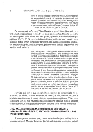 88                JURIS PLENUM - Ano VIII - número 43 - janeiro de 2012 - Doutrina


                              sores da conduta proposta é lamentar a omissão, mas nunca exigir
                              do Magistrado, intérprete da Lei, que se lhe acrescente mais uma
                              hipótese que fora excluída de forma propositada pelo Legislador.
                              Ordem concedida para reformar a decisão proferida pelo Tribunal
                              a quo, desautorizando o aborto (Superior Tribunal de Justiça, HC
                              32.159/RJ, Rel. Min. Laurita Vaz, j. em 17.02.2004).
       Do mesmo modo, o Supremo Tribunal Federal, acerca do tema, já se posicionou
também pela impossibilidade do “aborto” nos casos de anencefalia. Ressalta-se, porém,
que há divergência sobre o tema, haja vista que no julgamento da matéria em destaque,
erigida na ADPF - QO 54, oriunda do Distrito Federal, o Ministro Marco Aurélio tenha
concedido pedido liminar, como relator da matéria, para que se possibilitasse a antecipa-
ção terapêutica do parto, antes que o pleno, posteriormente, viesse a se posicionar pela
negativa, senão vejamos:
                              ADPF - Adequação - Interrupção da Gravidez - Feto Anencéfalo -
                              Política Judiciária - Macroprocesso. Tanto quanto possível, há de
                              ser dada sequência a processo objetivo, chegando-se, de imediato,
                              a pronunciamento do Supremo Tribunal Federal. Em jogo valores
                              consagrados pela Lei Fundamental - como o são os da dignidade da
                              pessoa humana, da saúde, da liberdade e autonomia da manifes-
                              tação da vontade e da legalidade -, considerados a interrupção da
                              gravidez de feto anencéfalo e os enforques diversificados sobre a
                              configuração do crime de aborto, adequada surge a arguição de des-
                              cumprimento de preceito fundamental. ADPF - Liminar - Anencefalia
                              - Interrupção da Gravidez - Glosa Penal - Afastamento - Mitigação.
                              Na dicção da ilustrada maioria, entendimento em relação ao qual
                              guardo reserva, não prevalece em arguição de descumprimento de
                              preceito fundamental, liminar no sentido de afastar a glosa penal
                              relativamente àqueles que venham a participar da interrupção da
                              gravidez no caso de anencefalia (Supremo Tribunal Federal, ADPF
                              - QO 54-8/DF, Rel. Min. Marco Aurélio, j. em 27.04.2005).

        Por tudo isso, tem-se que há premente necessidade de transformação no en-
tendimento de nossos Tribunais Superiores, de modo que interpretem os dispositivos
de leis infraconstitucionais, à luz dos princípios e garantias insculpidos na CF/88, o que
possibilitará, sem que haja inclusão dessa possibilidade na legislação penal ou alteração
da legislação civil, a antecipação terapêutica do parto nos casos de fetos anencéfalos.

4. UMA ANÁLISE DO PROBLEMA À LUZ DO DIREITO COMPARADO: A
ANTECIPAÇÃO TERAPÊUTICA DO PARTO NOS CASOS DE ANENCEFALIA NOS
PAÍSES DO MERCOSUL

       A abordagem do tema em apreço frente ao Direito alienígena restringiu-se aos
países do Mercosul - Mercado Comum do Sul, haja vista que, pela proximidade cultural,
 