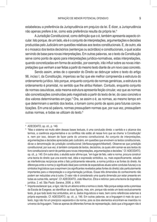INFRAÇÃO DE MENOR POTENCIAL OFENSIVO                                              9

estabeleceu a preferência da Jurisprudência em prejuízo da lei. É dizer, a Jurisprudência
não apenas prefere à lei, como esta preferência resulta da própria lei.4
         A Jurisdição Constitucional, como definição que o é, também apresenta aspecto cir-
cular. Isto porque, de um lado, ela é o conjunto de interpretações, argumentações e decisões
produzidas pelo Judiciário em questões relativas aos textos constitucionais. E, de outro, ela
é o mosaico dos textos decisórios (sentenças ou acórdãos) e constitucionais, o qual acaba
servindo de base para novas interpretações. Em outras palavras, se o texto da Constituição
serve como ponto de apoio para interpretações jurídico-normativas, estas interpretações,
quando concretizadas em forma de acórdão, por exemplo, irão influir sobre as novas inter-
pretações que venham a ser feitas a partir do mesmo texto diante de um novo caso concreto.
         Sendo assim, antes de o operador do Direito se debruçar sobre o texto do artigo
98, inciso I, da Constituição, imperioso se faz que ele melhor compreenda a estrutura do
ordenamento jurídico. Isto porque, enquanto conjunto de normas genéricas, a estrutura do
ordenamento é piramidal, no sentido que lhe atribui Kelsen. Contudo, enquanto conjunto
de normas casuísticas, esta mesma estrutura apresenta feição circular, vez que as normas
são concretizações construídas pelo magistrado a partir do texto de lei, do caso concreto e
dos valores determinantes em jogo.5 Ora, se assim o é, as normas, ao mesmo tempo em
que determinam o sentido dos textos, o tomam como ponto de apoio para futuras concre-
tizações. Em uma só palavra, normas pressupõem normas que, por sua vez, pressupõem
outras normas, e todas se utilizam do texto.6


4
  	 ADEODATO, op. cit., p. 149.
5
  	 “Mas o sistema vai muito além dessas bases textuais, é uma conclusão direta: o sentido e o alcance dos
    termos, a coerência argumentativa e os conflitos não estão ali nesse livro que se chama ‘a Constituição’
    e, nem por isso, deixam de fazer parte do universo constitucional. Ao conjunto de interpretações,
    argumentações e decisões apreciadas pelo Judiciário, em questões que envolvem os textos constitucionais,
    dá-se a denominação de jurisdição constitucional (Verfassungsgerichtbarkeit). Observe-se que jurisdição
    constitucional, por sua vez, é também composta de textos, decisórios, os quais vêm somar-se aos textos do
    livro constitucional e servir de partida para novas interpretações, argumentações e decisões.” Cf. ADEODATO,
    op. cit., p. 140. Em outra obra, o aludido autor afirma que, “em lugar de fato, valor e norma, procura construir
    uma teoria do direito que una evento real, idéia e expressão simbólica, ou, mais especificamente, estudar
    as interferências recíprocas entre o fato juridicamente relevante, a norma jurídica e as fontes do direito. As
    diferenças entre a norma (o significado ideal para controle de expectativas atuais sobre condutas futuras) e os
    símbolos lingüísticos que a exprimem (os significantes revelados pelas fontes do direito) são particularmente
    importantes para a interpretação e a argumentação jurídicas. Essas três dimensões do conhecimento não
    podem ser reduzidas uma à outra. O valor não é considerado uma quarta dimensão por estar presente em
    todas as outras três, sempre”. Cf. ADEODATO, João Maurício. Ética e retórica: para uma teoria da dogmática
    jurídica. 2. ed. São Paulo: Saraiva, 2006. p. XXIII.
6
  	 Importa esclarecer que, a rigor, não há um abismo entre a norma e o texto. Não porque esteja certa a premissa
    da Escola de Exegese, ao identificar as duas figuras, mas, sim, porque não existe um texto exclusivamente
    texto, já que todo texto traz embutidos, em si, dados linguísticos e reais, bem como referências externas à
    própria expressão. Cf. ADEODATO, op. cit., p. 146. Em outras palavras, se a linguagem é mais do que o
    texto, logo não há um precipício separando-o da norma, pois os dois elementos encontram-se inseridos no
    universo da linguagem. Trata-se apenas de diferentes formas de representação, dado que a linguagem não é
 