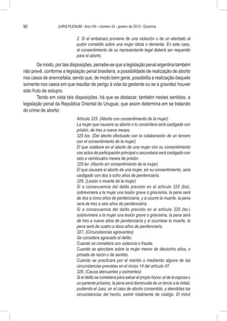 90                JURIS PLENUM - Ano VIII - número 43 - janeiro de 2012 - Doutrina


                              2. Si el embarazo proviene de una violación o de un atentado al
                              pudor cometido sobre una mujer idiota o demente. En este caso,
                              el consentimiento de su representante legal deberá ser requerido
                              para el aborto.
        De modo, por tais disposições, percebe-se que a legislação penal argentina também
não prevê, conforme a legislação penal brasileira, a possibilidade de realização de aborto
nos casos de anencefalia, sendo que, de modo bem geral, possibilita a realização daquele
somente nos casos em que resultar de perigo à vida da gestante ou se a gravidez houver
sido fruto de estupro.
        Tendo em vista tais disposições, há que se destacar, também nestes sentidos, a
legislação penal da República Oriental do Uruguai, que assim determina em se tratando
do crime de aborto:
                              Artículo 325. (Aborto con consentimiento de la mujer)
                              La mujer que causare su aborto o lo consintiera será castigada con
                              prisión, de tres a nueve meses.
                              325 bis. (Del aborto efectuado con la colaboración de un tercero
                              con el consentimiento de la mujer)
                              El que colabore en el aborto de una mujer con su consentimiento
                              con actos de participación principal o secundaria será castigado con
                              seis a veinticuatro meses de prisión.
                              325 ter. (Aborto sin consentimiento de la mujer)
                              El que causare el aborto de una mujer, sin su consentimiento, será
                              castigado con dos a ocho años de penitenciaría.
                              326. (Lesión o muerte de la mujer)
                              Si a consecuencia del delito previsto en el artículo 325 (bis),
                              sobreviniera a la mujer una lesión grave o gravísima, la pena será
                              de dos a cinco años de penitenciaría, y si ocurre la muerte, la pena
                              será de tres a seis años de penitenciaría.
                              Si a consecuencia del delito previsto en el artículo 325 (ter.)
                              sobreviniere a la mujer una lesión grave o gravísima, la pena será
                              de tres a nueve años de penitenciaría y si ocurriese la muerte, la
                              pena será de cuatro a doce años de penitenciaría.
                              327. (Circunstancias agravantes)
                              Se considera agravado el delito:
                              Cuando se cometiera con violencia o fraude.
                              Cuando se ejercitare sobre la mujer menor de dieciocho años, o
                              privada de razón o de sentido.
                              Cuando se practicara por el marido o mediando alguna de las
                              circunstancias previstas en el inciso 14 del artículo 47.
                              328. (Causa atenuantes y eximentes)
                              Si el delito se cometiera para salvar el propio honor, el de la esposa o
                              un pariente próximo, la pena será disminuida de un tercio a la mitad,
                              pudiendo el Juez, en el caso de aborto consentido, y atendidas las
                              circunstancias del hecho, eximir totalmente de castigo. El móvil
 