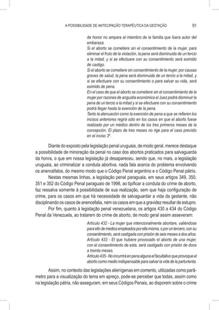 A POSSIBILIDADE DE ANTECIPAÇÃO TERAPÊUTICA DA GESTAÇÃO                            91

                            de honor no ampara al miembro de la familia que fuera autor del
                            embaraza.
                            Si el aborto se cometiere sin el consentimiento de la mujer, para
                            eliminar el fruto de la violación, la pena será disminuida de un tercio
                            a la mitad, y si se efectuare con su consentimiento será eximido
                            de castigo.
                            Si el aborto se cometiere sin consentimiento de la mujer, por causas
                            graves de salud, la pena será disminuida de un tercio a la mitad, y
                            si se efectuare con su consentimiento o para salvar su vida, será
                            eximido de pena.
                            En el caso de que el aborto se cometiere sin el consentimiento de la
                            mujer por razones de angustia económica el Juez podrá disminuir la
                            pena de un tercio a la mitad y si se efectuare con su consentimiento
                            podrá llegar hasta la exención de la pena.
                            Tanto la atenuación como la exención de pena a que se refieren los
                            incisos anteriores regirá sólo en los casos en que el aborto fuese
                            realizado por un médico dentro de los tres primeros meses de la
                            concepción. El plazo de tres meses no rige para el caso previsto
                            en el inciso 3º.

        Diante do exposto pela legislação penal uruguaia, de modo geral, merece destaque
a possibilidade de minoração da penal no caso dos abortos praticados para salvaguarda
da honra, o que em nossa legislação já desapareceu, sendo que, no mais, a legislação
uruguaia, ao criminalizar a conduta abortiva, nada fala acerca do problema envolvendo
os anencéfalos, do mesmo modo que o Código Penal argentino e o Código Penal pátrio.
        Nestas mesmas linhas, a legislação penal paraguaia, em seus artigos 349, 350,
351 e 352 do Código Penal paraguaio de 1998, ao tipificar a conduta do crime de aborto,
faz ressalva somente à possibilidade de sua realização, sem que haja configuração de
crime, para os casos em que há necessidade de salvaguardar a vida da gestante, não
disciplinando os casos de anencefalia, nem os casos em que a gravidez resultar de estupro.
        Por fim, quanto à legislação penal venezuelana, os artigos 430 a 434 do Código
Penal da Venezuela, ao tratarem do crime de aborto, de modo geral assim asseveram:
                            Artículo 432 - La mujer que intencionalmente abortare, valiéndose
                            para ello de medios empleados por ella misma, o por un tercero, con su
                            consentimiento, será castigada con prisión de seis meses a dos años.
                            Artículo 433 - El que hubiere provocado el aborto de una mujer,
                            con el consentimiento de esta, será castigado con prisión de doce
                            a treinta meses.
                            Artículo 435 - No incurrirá en pena alguna el facultativo que provoque el
                            aborto como medio indispensable para salvar la vida de la parturienta.
        Assim, no contexto das legislações alienígenas em comento, utilizadas como parâ-
metro para a visualização do tema em apreço, pode-se perceber que todas, assim como
na legislação pátria, não asseguram, em seus Códigos Penais, ao disporem sobre o crime
 
