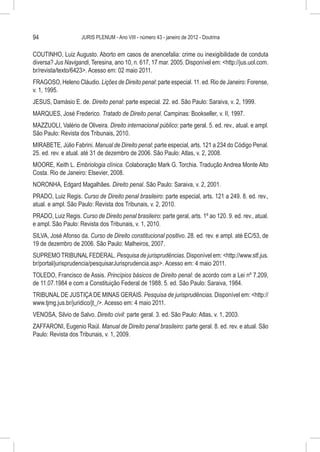 94                   JURIS PLENUM - Ano VIII - número 43 - janeiro de 2012 - Doutrina


COUTINHO, Luiz Augusto. Aborto em casos de anencefalia: crime ou inexigibilidade de conduta
diversa? Jus Navigandi, Teresina, ano 10, n. 617, 17 mar. 2005. Disponível em: <http://jus.uol.com.
br/revista/texto/6423>. Acesso em: 02 maio 2011.
FRAGOSO, Heleno Cláudio. Lições de Direito penal: parte especial. 11. ed. Rio de Janeiro: Forense,
v. 1, 1995.
JESUS, Damásio E. de. Direito penal: parte especial. 22. ed. São Paulo: Saraiva, v. 2, 1999.
MARQUES, José Frederico. Tratado de Direito penal. Campinas: Bookseller, v. II, 1997.
MAZZUOLI, Valério de Oliveira. Direito internacional público: parte geral. 5. ed. rev., atual. e ampl.
São Paulo: Revista dos Tribunais, 2010.
MIRABETE, Júlio Fabrini. Manual de Direito penal: parte especial, arts. 121 a 234 do Código Penal.
25. ed. rev. e atual. até 31 de dezembro de 2006. São Paulo: Atlas, v. 2, 2008.
MOORE, Keith L. Embriologia clínica. Colaboração Mark G. Torchia. Tradução Andrea Monte Alto
Costa. Rio de Janeiro: Elsevier, 2008.
NORONHA, Edgard Magalhães. Direito penal. São Paulo: Saraiva, v. 2, 2001.
PRADO, Luiz Regis. Curso de Direito penal brasileiro: parte especial, arts. 121 a 249. 8. ed. rev.,
atual. e ampl. São Paulo: Revista dos Tribunais, v. 2, 2010.
PRADO, Luiz Regis. Curso de Direito penal brasileiro: parte geral, arts. 1º ao 120. 9. ed. rev., atual.
e ampl. São Paulo: Revista dos Tribunais, v. 1, 2010.
SILVA, José Afonso da. Curso de Direito constitucional positivo. 28. ed. rev. e ampl. até EC/53, de
19 de dezembro de 2006. São Paulo: Malheiros, 2007.
SUPREMO TRIBUNAL FEDERAL. Pesquisa de jurisprudências. Disponível em: <http://www.stf.jus.
br/portal/jurisprudencia/pesquisarJurisprudencia.asp>. Acesso em: 4 maio 2011.
TOLEDO, Francisco de Assis. Princípios básicos de Direito penal: de acordo com a Lei nº 7.209,
de 11.07.1984 e com a Constituição Federal de 1988. 5. ed. São Paulo: Saraiva, 1984.
TRIBUNAL DE JUSTIÇA DE MINAS GERAIS. Pesquisa de jurisprudências. Disponível em: <http://
www.tjmg.jus.br/juridico/jt_/>. Acesso em: 4 maio 2011.
VENOSA, Silvio de Salvo. Direito civil: parte geral. 3. ed. São Paulo: Atlas, v. 1, 2003.
ZAFFARONI, Eugenio Raúl. Manual de Direito penal brasileiro: parte geral. 8. ed. rev. e atual. São
Paulo: Revista dos Tribunais, v. 1, 2009.
 