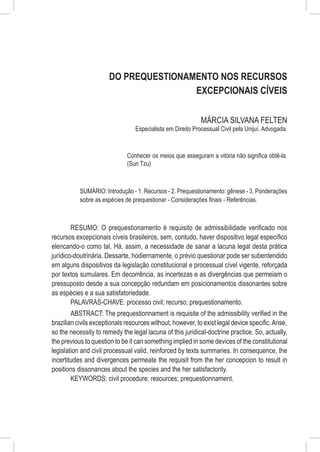 Do Prequestionamento nos Recursos
                                       Excepcionais Cíveis

                                                             MÁRCIA SILVANA FELTEN
                                  Especialista em Direito Processual Civil pela Unijuí. Advogada.



                              Conhecer os meios que asseguram a vitória não significa obtê-la.
                              (Sun Tzu)



           SUMÁRIO: Introdução - 1. Recursos - 2. Prequestionamento: gênese - 3. Ponderações
           sobre as espécies de prequestionar - Considerações finais - Referências.



        RESUMO: O prequestionamento é requisito de admissibilidade verificado nos
recursos excepcionais cíveis brasileiros, sem, contudo, haver dispositivo legal específico
elencando-o como tal. Há, assim, a necessidade de sanar a lacuna legal desta prática
jurídico-doutrinária. Dessarte, hodiernamente, o prévio questionar pode ser subentendido
em alguns dispositivos da legislação constitucional e processual cível vigente, reforçada
por textos sumulares. Em decorrência, as incertezas e as divergências que permeiam o
pressuposto desde a sua concepção redundam em posicionamentos dissonantes sobre
as espécies e a sua satisfatoriedade.
        PALAVRAS-CHAVE: processo civil; recurso; prequestionamento.
        ABSTRACT: The prequestionnament is requisite of the admissibility verified in the
brazilian civils exceptionals resources without, however, to exist legal device specific. Arise,
so the necessity to remedy the legal lacuna of this juridical-doctrine practice. So, actually,
the previous to question to be it can something implied in some devices of the constitutional
legislation and civil processual valid, reinforced by texts summaries. In consequence, the
incertitudes and divergences permeate the requisit from the her concepcion to result in
positions dissonances about the species and the her satisfactority.
        KEYWORDS: civil procedure; resources; prequestionnament.
 
