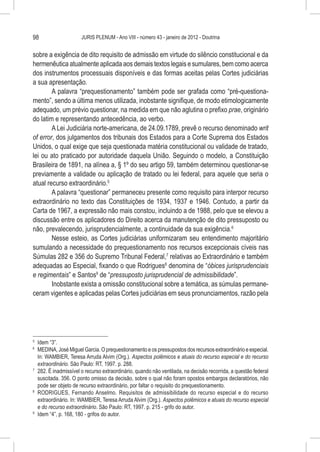 98                    JURIS PLENUM - Ano VIII - número 43 - janeiro de 2012 - Doutrina


sobre a exigência de dito requisito de admissão em virtude do silêncio constitucional e da
hermenêutica atualmente aplicada aos demais textos legais e sumulares, bem como acerca
dos instrumentos processuais disponíveis e das formas aceitas pelas Cortes judiciárias
a sua apresentação.
        A palavra “prequestionamento” também pode ser grafada como “pré-questiona-
mento”, sendo a última menos utilizada, inobstante signifique, de modo etimologicamente
adequado, um prévio questionar, na medida em que não aglutina o prefixo prae, originário
do latim e representando antecedência, ao verbo.
        A Lei Judiciária norte-americana, de 24.09.1789, prevê o recurso denominado writ
of error, dos julgamentos dos tribunais dos Estados para a Corte Suprema dos Estados
Unidos, o qual exige que seja questionada matéria constitucional ou validade de tratado,
lei ou ato praticado por autoridade daquela União. Seguindo o modelo, a Constituição
Brasileira de 1891, na alínea a, § 1º do seu artigo 59, também determinou questionar-se
previamente a validade ou aplicação de tratado ou lei federal, para aquele que seria o
atual recurso extraordinário.5
        A palavra “questionar” permaneceu presente como requisito para interpor recurso
extraordinário no texto das Constituições de 1934, 1937 e 1946. Contudo, a partir da
Carta de 1967, a expressão não mais constou, incluindo a de 1988, pelo que se elevou a
discussão entre os aplicadores do Direito acerca da manutenção de dito pressuposto ou
não, prevalecendo, jurisprudencialmente, a continuidade da sua exigência.6
        Nesse esteio, as Cortes judiciárias uniformizaram seu entendimento majoritário
sumulando a necessidade do prequestionamento nos recursos excepcionais cíveis nas
Súmulas 282 e 356 do Supremo Tribunal Federal,7 relativas ao Extraordinário e também
adequadas ao Especial, fixando o que Rodrigues8 denomina de “óbices jurisprudenciais
e regimentais” e Santos9 de “pressuposto jurisprudencial de admissibilidade”.
        Inobstante exista a omissão constitucional sobre a temática, as súmulas permane-
ceram vigentes e aplicadas pelas Cortes judiciárias em seus pronunciamentos, razão pela




5
  	 Idem “3”.
6
  	 MEDINA, José Miguel Garcia. O prequestionamento e os pressupostos dos recursos extraordinário e especial.
    In: WAMBIER, Teresa Arruda Alvim (Org.). Aspectos polêmicos e atuais do recurso especial e do recurso
    extraordinário. São Paulo: RT, 1997. p. 288.
7
  	 282. É inadmissível o recurso extraordinário, quando não ventilada, na decisão recorrida, a questão federal
    suscitada. 356. O ponto omisso da decisão, sobre o qual não foram opostos embargos declaratórios, não
    pode ser objeto de recurso extraordinário, por faltar o requisito do prequestionamento.
8
  	 RODRIGUES, Fernando Anselmo. Requisitos de admissibilidade do recurso especial e do recurso
    extraordinário. In: WAMBIER, Teresa Arruda Alvim (Org.). Aspectos polêmicos e atuais do recurso especial
    e do recurso extraordinário. São Paulo: RT, 1997. p. 215 - grifo do autor.
9
  	 Idem “4”, p. 168, 180 - grifos do autor.
 