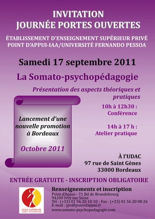 INVITATION
   JOURNÉE PORTES OUVERTES
ÉTABLISSEMENT D’ENSEIGNEMENT SUPÉRIEUR PRIVÉ
POINT D’APPUI-IAA/UNIVERSITÉ FERNANDO PESSOA


    Samedi 17 septembre 2011
   La Somato-psychopédagogie
        Présentation des aspects théoriques et
                                    pratiques
                                          10h à 12h30 :
                                            Conférence
   Lancement d’une
  nouvelle promotion                       14h à 17 h :
     à Bordeaux                       Atelier pratique

    Octobre 2011
                                             À l’UDAC
                                97 rue de Saint Gènes
                                     33000 Bordeaux
 ENTRÉE GRATUITE - INSCRIPTION OBLIGATOIRE
              Renseignements et inscription
              Point d’Appui - 71 Bd de Brandebourg
              94200 Ivry sur Seine
              Tél : (+33) 01 56 20 10 10 - Fax : (+33) 01 56 20 08 26
              E-mail : jpo@pointdappui.fr
              www.somato-psychopedagogie.com
 