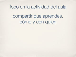 foco en la actividad del aula
 compartir que aprendes,
   cómo y con quien
 