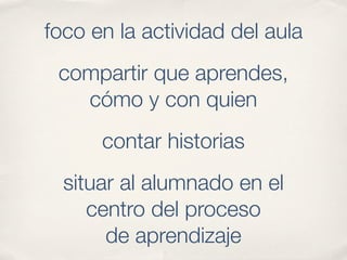 foco en la actividad del aula
 compartir que aprendes,
   cómo y con quien
      contar historias
  situar al alumnado en el
     centro del proceso
       de aprendizaje
 