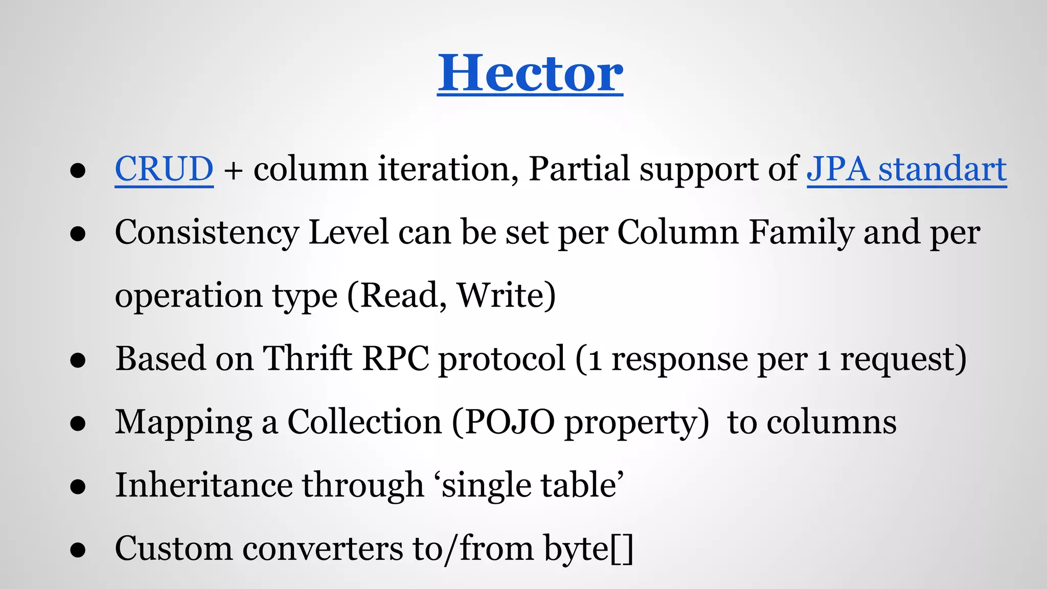● CRUD + column iteration, Partial support of JPA standart
● Consistency Level can be set per Column Family and per
operation type (Read, Write)
● Based on Thrift RPC protocol (1 response per 1 request)
● Mapping a Collection (POJO property) to columns
● Inheritance through ‘single table’
● Custom converters to/from byte[]
Hector
 