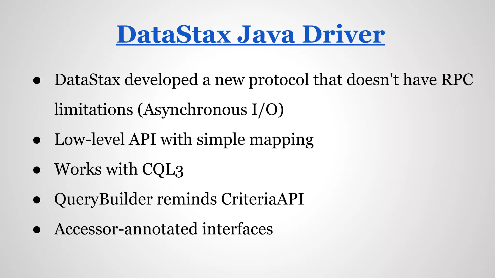 ● DataStax developed a new protocol that doesn't have RPC
limitations (Asynchronous I/O)
● Low-level API with simple mapping
● Works with CQL3
● QueryBuilder reminds CriteriaAPI
● Accessor-annotated interfaces
DataStax Java Driver
 