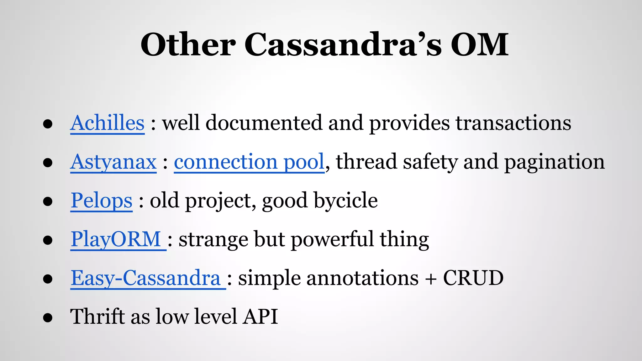 ● Achilles : well documented and provides transactions
● Astyanax : connection pool, thread safety and pagination
● Pelops : old project, good bycicle
● PlayORM : strange but powerful thing
● Easy-Cassandra : simple annotations + CRUD
● Thrift as low level API
Other Cassandra’s OM
 