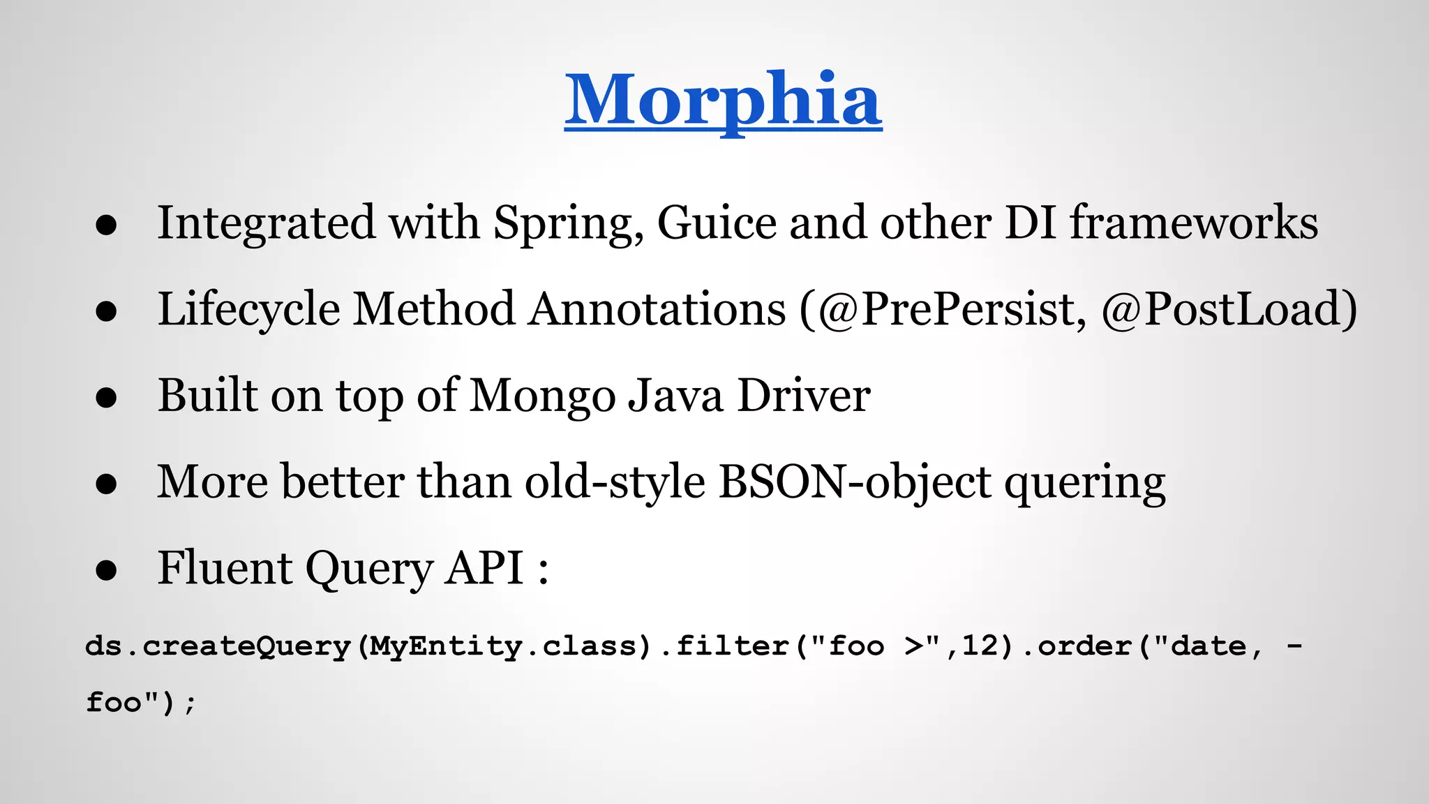 ● Integrated with Spring, Guice and other DI frameworks
● Lifecycle Method Annotations (@PrePersist, @PostLoad)
● Built on top of Mongo Java Driver
● More better than old-style BSON-object quering
● Fluent Query API :
ds.createQuery(MyEntity.class).filter("foo >",12).order("date, -
foo");
Morphia
 